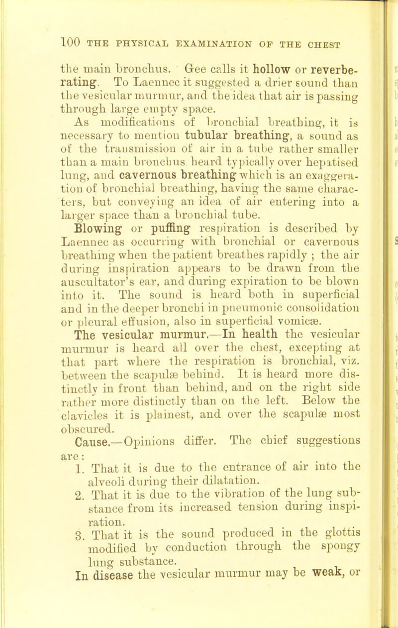 the main bronclius. Glee calls it hollow or reverbe- rating. To Laemiec it suggested a drier sound than the vesicular murmur, and the idea that air is passing through large empty space. As modifications of bronchial breathing, it is necessaiy to mention tubular breathing, a sound as of the transmission of air in a tube rather smaller than a main bronchus heard typically over hepitised lung, and cavernous breathing which is an exaggera- tion of bronchial breathing, having the same charac- ters, but conveying an idea of air entering into a larger space than a bronchial tube. Blowing or puffing respiration is described by Laennec as occurring with bi'onchial or cavernous breathing when the patient breathes rapidly ; the air during inspiration appears to be drawn from the auscultator's ear, and during expiration to be blown into it. The sound is heard both in superficial and in tbe deeper bronchi in pneumonic consolidation or ])leural effusion, also in superficial vomicae. The vesicular murmur.—In health the vesicular mui'mur is heard all over the chest, excepting at that part where the respiration is bronchial, viz. between the scapulaj behind. It is heard more dis- tinctly in front than behind, and on the right side rather more distinctly than on the left. Below the clavicles it is plainest, and over the scapulae most obscured. Cause.—Opinions differ. The chief suggestions are: 1. That it is due to the entrance of air into the alveoli during their dilatation. 2. That it is due to the vibration of the lung sub- stance from its increased tension during inspi- ration. 3. That it is the sound produced in the glottis modified by conduction through the spongy lung substance. In disease the vesicular murmur may be weak, or