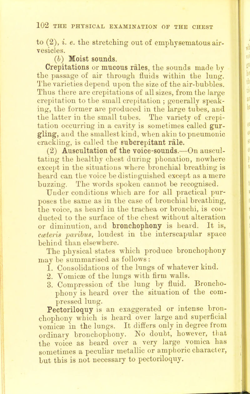 to (2), i. e. the stretching out of emphysematous air- vesicles. (b) Moist sounds. Crepitations or mucous rales, the sounds made hy the passage of air through fluids within the lung. The varieties depend upon the size of the air-hubbles. Thus tliere are crepitations of all sizes, from the large crepitation to the small crepitation ; generally speak- ing, the former are produced in the large tubes, and the latter in the small tubes. The variety of crepi- tation occurring in a cavity is sometimes called gur- gling, and the smallest kind, when akin to pneumonic ci-ackling, is called the subcrepitant rale. (2) Auscultation of the voice-sounds.—On auscul- tating the healthy chest during phonation, nowhere except in the situations where bronchial breathing is heard can the voice be distinguished except as a mere buzzing. The words spoken cannot be recognised. Under conditions which are for all practical pur- poses the same as in the case of bronchial breathing, the voice, as heard in the trachea or bronchi, is con- ducted to the surface of the chest without alteration or diminution, and bronchophony is heard. It is, cceteris paribus, loudest in the interscapular space behind than elsewhere. The physical states which produce bronchophony may be summarised as follows : 1. Consolidations of the lungs of whatever kind. 2. VomicEe of the lungs with firm walls. 3. Compression of the lung by fluid. Broncho- phony is heard over the situation of the com- pressed lung. Pectoriloquy is an exaggerated or intense bron- chophony which is heard over large and superficial vomicse in the lungs. It differs only in degree from ordinary bronchophony. No doubt, however, that the voice as heard over a very large vomica has sometimes a peculiar metallic or amphoric character, but this is not necessary to pectoriloquy.