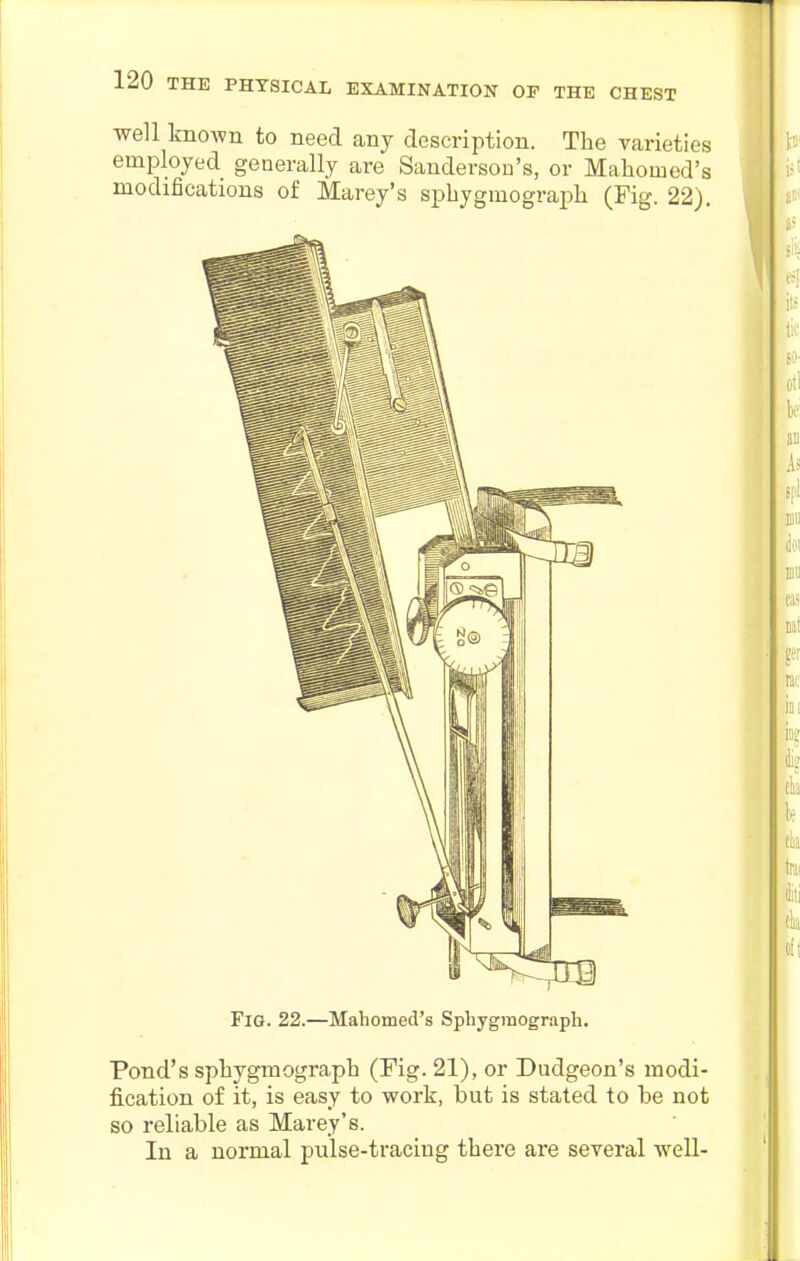 well known to need any description. The varieties employed generally are Sanderson's, or Mahomed's modifications of Marey's spbygmograph (Fig. 22). Fig. 22.—Mahomed's Spbygmograph. Pond's spbygmograph (Fig. 21), or Dudgeon's modi- fication of it, is easy to work, but is stated to be not so reliable as Marey's. In a normal pulse-tracing there are several well-