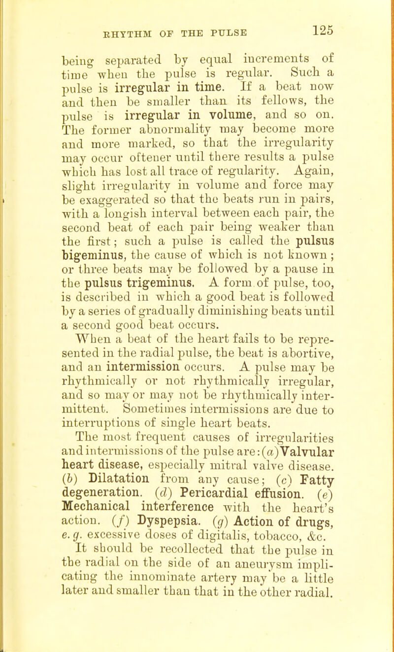 EHYTHM OP THE PULSE being separated by equal increments of time wlieu the pulse is regular. Such a pulse is irregular in time. If a beat now and then be smaller than its fellows, the pulse is irregular in volume, and so on. The former abnormality may become more and more marked, so that the irregularity may occur ofteuev until there results a pulse which has lost all trace of regularity. Again, slight irregularity in volume and force may be exaggerated so that the beats run in pairs, with a longish interval between each pair, the second beat of each pair being weaker than the first; such a pulse is called the pulsus bigeminus, the cause of which is not known ; or three beats may be followed by a pause in the pulsus trigeminus. A form of pulse, too, is described in which a good beat is followed by a series of gradually diminishing beats until a second good beat occurs. When a beat of the heart fails to be repre- sented in the radial pulse, the beat is abortive, and an intermission occurs. A pulse may be rhythmically or not rhythmically irregular, and so mayor may not be rhythmically inter- mittent. Sometimes intermissions are due to interruptions of single heart beats. The most frequent causes of irregularities and intermissions of the pulse are: (a) Valvular heart disease, especially mitral valve disease. (b) Dilatation from any cause; (c) Fatty degeneration, (d) Pericardial effusion, (e) Mechanical interference with the heart's action. (/) Dyspepsia, (g) Action of drugs, e. g. excessive doses of digitalis, tobacco, &c. It should be recollected that the pulse in the radial on the side of an aneurysm impli- cating the innominate artery may be a little later and smaller than that in the other radial.