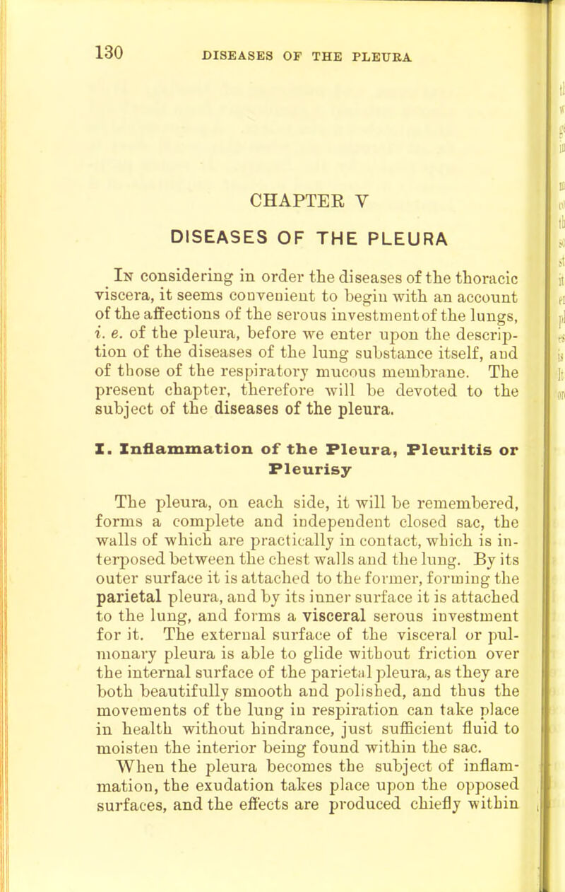 CHAPTER V DISEASES OF THE PLEURA _ In considering in order the diseases of tlie thoracic viscera, it seems couvenient to begin with an account of the affections of the serous investment of the lungs, i. e. of the pleura, before we enter upon the descrip- tion of the diseases of the lung substance itself, aud of those of the respii'atory mucous membrane. The present chapter, therefore Avill be devoted to the subject of the diseases of the pleura. Z. Inflammation of the Pleura, Fleuritis or Pleurisy The pleura, on each side, it will be remembered, forms a complete and independent closed sac, the walls of which are practically in contact, which is in- terposed between the chest walls and the lung. By its outer surface it is attached to the former, forming the parietal pleura, and by its inner surface it is attached to the lung, and forms a visceral serous investment for it. The external surface of the visceral or pul- monary pleura is able to glide without friction over the internal surface of the parietal pleura, as they are both beautifully smooth aud polished, and thus the movements of the lung iu respiration can take place in health without hindrance, just sufficient fluid to moisten the interior being found within the sac. When the pleura becomes the subject of inflam- mation, the exudation takes place upon the opposed surfaces, and the effects are produced chiefly within