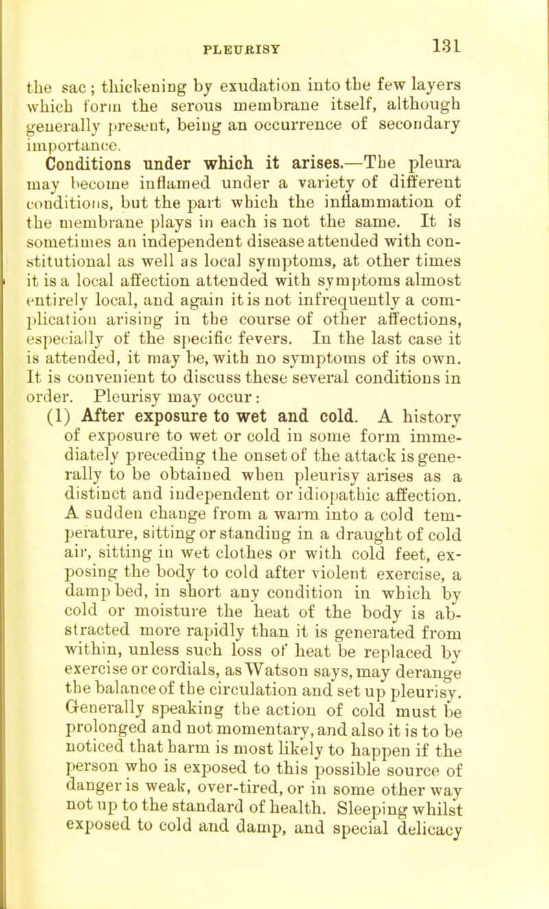 PLET7BISY the sac ; thickening by exudation into the few layers which toriu the serous membrane itself, although generally present, being an occurrence of secondary importance. Conditions under which it arises.—The pleura may become inflamed under a variety of different conditions, but the part which the inflammation of the membrane plays in each is not the same. It is sometimes an independent disease attended with con- stitutional as well as local symptoms, at other times it is a local affection attended with symptoms almost entirely local, and again it is not infrequently a com- plication arising in the course of other affections, especially of the specific fevers. In the last case it is attended, it may be, with no symptoms of its own. It is convenient to discuss these several conditions in order. Pleurisy may occur: (1) After exposure to wet and cold. A history of exposure to wet or cold in some form imme- diately preceding the onset of the attack is gene- rally to be obtained when pleurisy arises as a distinct and independent or idiopathic affection. A sudden change from a warm into a cold tem- perature, sitting or standing in a draught of cold air, sitting in wet clothes or with cold feet, ex- posing the body to cold after violent exercise, a damp bed, in short any condition in which by cold or moisture the heat of the body is ab- stracted more rapidly than it is generated from within, unless such loss of heat be replaced by exercise or cordials, as Watson says, may derange the balance of the circulation and set up pleurisy. Generally speaking the action of cold must be prolonged and not momentary, and also it is to be noticed that harm is most likely to happen if the person who is exposed to this possible source of danger is weak, over-tired, or in some other way not up to the standard of health. Sleeping whilst exposed to cold and damp, and special delicacy