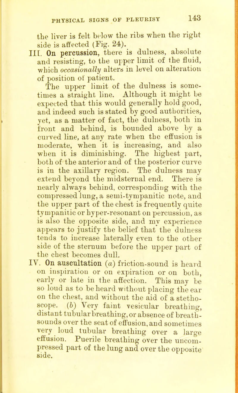 the liver is felt below the ribs when the right side is affected (Fig. 24). III. On percussion, there is duluess, absolute and resisting, to the upper limit of the fluid, which occasionally alters in level on alteration of position of patient. The upper limit of the dulness is some- times a straight line. Although it might be expected that this would generally hold good, and indeed such is stated by good autborities, yet, as a matter of fact, the duluess, both in front and behind, is bounded above by a cui ved line, at any rate when the effusion is moderate, when it is increasing, and also when it is diminishing. The highest part, both of the anterior and of the posterior curve is in the axillary region. The dulness may extend beyond the midsternal end. There is nearly always behind, corresponding with the compressed lung, a semi-tympanitic note, and the upper part of the cliest is frequently quite tympanitic or hyper-resonant on percussion, as is also the opposite side, and my exj^erience appears to justify the belief that the dulness tends to increase laterally even to the other side of the sternum before the ujiper part of the chest becomes dull. IV. On auscultation (a) friction-sound is heard on iuspiratiou or on expiration or on both, early or late in the affection. This may be so loud as to be heard without placing the ear on the chest, and without the aid of a stetho- scope, (b) Very faint vesicular breathing, distant tubular breathing, or absence of breath- sounds over the seat of effusion, and sometimes very loud tubular breathing over a large effusion. Puerile breathing over the uncom- pressed part of the lung and over the opposite side.