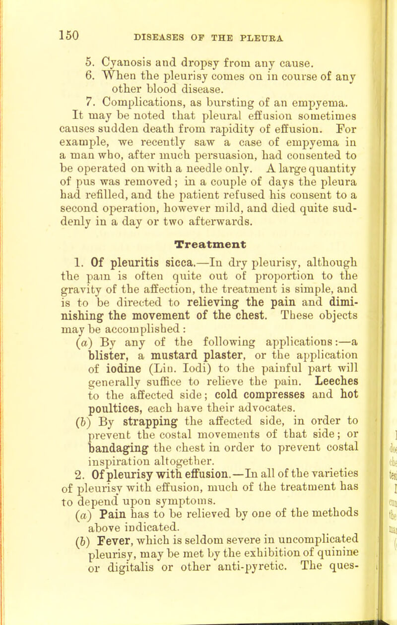 5. Cyanosis and dropsy from any cause. 6. When tlie pleurisy comes on in course of any other blood disease. 7. Complications, as bursting of an empyema. It may be noted that pleural effusion sometimes causes sudden death from rajjidity of effusion. For example, we recently saw a case of empyema in a man who, after much persuasion, had consented to be operated on with a needle only. A large quantity of pus was removed; in a couple of days the pleura had refilled, and the patient refused his consent to a second operation, however mild, and died quite sud- denly in a day or two afterwards. Treatment 1. Of pleuritis sicca.—In dry pleurisy, although the pam is often quite out of proportion to the gravity of the affection, the treatment is simple, and is to be directed to relieving the pain and dimi- nishing the movement of the chest. These objects may be accomplished: (a) By any of the following applications:—a blister, a mustard plaster, or tlie application of iodine (Liu. lodi) to the painful part will generally suffice to relieve the pain. Leeches to the affected side; cold compresses and hot poultices, each have their advocates. (h) By strapping the affected side, in order to prevent the costal movements of that side; or bandaging the chest in order to prevent costal inspiration altogether. 2. Of pleurisy with eflfusion.—In all of the varieties of pleurisy with effusion, much of the treatment has to depend' upon symptoms. (a) Pain has to be relieved by one of the methods above indicated. (h) Fever, which is seldom severe in uncomplicated pleurisy, may be met by the exhibition of quinine or digitalis or other anti-pyretic. The ques-