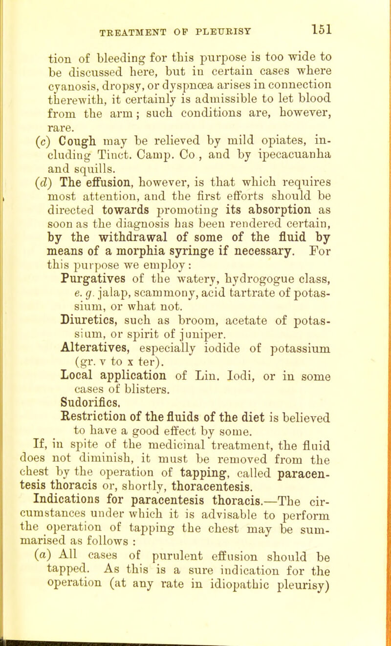 TREATMENT OP PLEXJEIST tion of bleeding for this purpose is too wide to be discussed here, but iu certain cases where cyanosis, dropsy, or dyspnoea arises in connection therewith, it certainly is admissible to let blood from the arm; such conditions are, however, rare. (c) Cough may be relieved by mild opiates, in- cluding Tinct. Camp. Co , and by ipecacuanha and squills. (d) The effusion, however, is that which requires most attention, and the first efforts should be directed towards promoting its absorption as soon as the diagnosis has been rendered certain, by the withdrawal of some of the fluid by means of a morphia syringe if necessary. For this purpose we employ : Purgatives of the watery, hydrogogue class, e. g. jalap, scammony, acid tartrate of potas- sium, or what not. Diuretics, such as broom, acetate of potas- sium, or spirit of juniper. Alteratives, esi^ecially iodide of potassium (gr. V to X ter). Local application of Lin. lodi, or in some cases of blisters. Sudorifics. Restriction of the fluids of the diet is believed to have a good effect by some. If, in spite of the medicinal treatment, the fluid does not diminish, it must be removed from the chest by the operation of tapping, called paracen- tesis thoracis or, shortly, thoracentesis. Indications for paracentesis thoracis.—The cir- cumstances under which it is advisable to perform the operation of tapping the chest may be sum- marised as follows : (a) All cases of purulent effusion should be tapped.. As this is a sure indication for the operation (at any rate in idiopathic pleurisy)