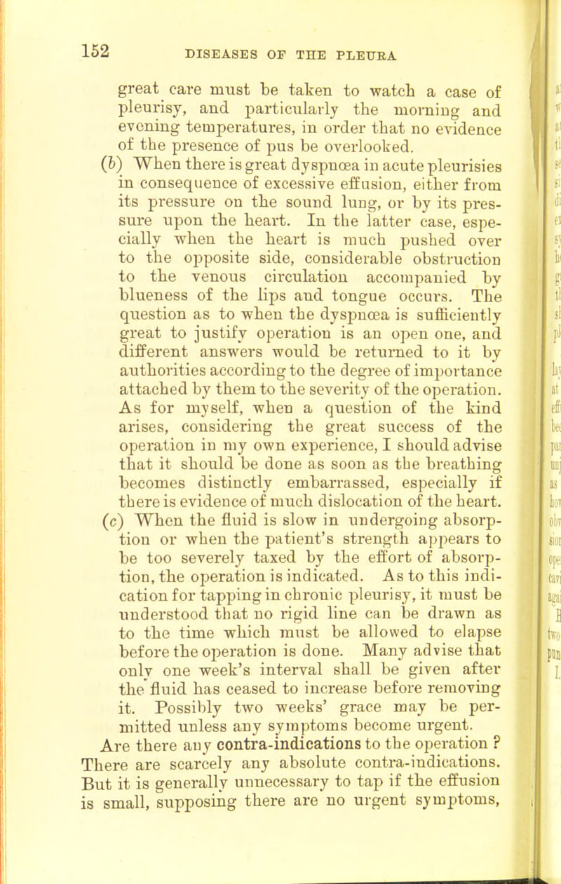 great care must be taken to watch a case of pleurisy, and particularly the morning and evening temperatures, in order that no evidence of the presence of pus be overlooked. (6) When there is great dyspnoea in acute pleurisies in consequence of excessive effusion, either from its pressure on the sound lung, or by its pres- sure upon the heart. In the latter case, espe- cially when the heart is much pushed over to the opposite side, considerable obstruction to the venous circulation accompanied by blueness of the lips and tongue occurs. The question as to when the dyspnoea is sufficiently great to justify operation is an open one, and different answers would be returned to it by authorities according to the degree of imi:)ortance attached by them to the severity of the operation. As for myself, when a question of the kind arises, considering the great success of the operation in my own experience, I should advise that it should be done as soon as the breathing becomes distinctly embarrassed, especially if there is evidence of much dislocation of the heart, (c) When the fluid is slow in undergoing absorp- tion or when the patient's strength appears to be too severely taxed by the effort of absorp- tion, the operation is indicated. As to this indi- cation for tapping in chronic pleurisy, it must be understood that no rigid line can be drawn as to the time which must be allowed to elapse before the operation is done. Many advise that onlv one week's interval shall be given after the fluid has ceased to increase before removing it. Possibly two weeks' grace may be per- mitted unless any symptoms become urgent. Are there any contra-indications to the operation ? There are scarcely any absolute contra-indications. But it is generally unnecessary to tap if the effusion is small, supposing there are no urgent symptoms,