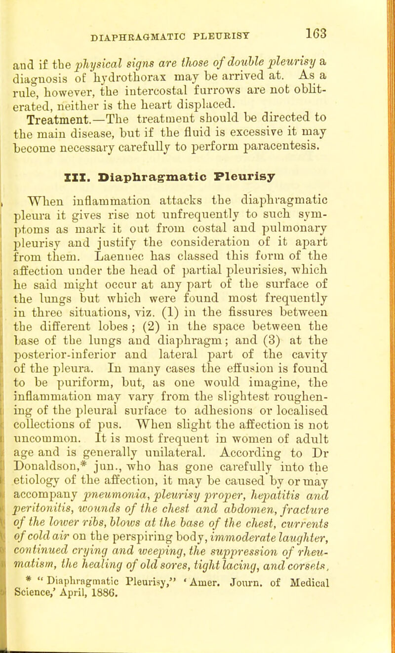 and if the physical signs are those of double pleurisy a diagnosis of liydrotborax may be arrived at. As a rule, however, the intercostal furrows are not oblit- erated, neither is the heart displaced. Treatment.—The treatment should be directed to the main disease, but if the fluid is excessive it may become necessary carefully to perform paracentesis. 111. Diaphrag-matic Pleurisy When inflammation attacks the diaphragmatic pleui'a it gives rise not unfrequently to such sym- ptoms as mark it out from costal and pulmonary pleurisy and justify the consideration of it apart from them. Laennec has classed this form of the affection under the head of partial pleurisies, -which he said might occur at any part of the surface of the lungs but which were found most frequently in three situations, viz. (1) in the fissures between the different lobes ; (2) in the space between the base of the lungs and diaphi'agm; and (3) at the posterior-inferior and lateral part of the cavity of the pleura. In many cases the effusion is found to be puriform, but, as one would imagine, the inflammation may vary from the slightest roughen- ing of the pleural surface to adhesions or localised collections of pus. When slight the affection is not uncommon. It is most frequent in women of adult age and is generally unilateral. According to Dr Donaldson,* jun., who has gone carefully into the .etiology of the affection, it may be caused by or may accompany pneumonia, pleurisy proper, hepiatitis and peritonitis, wounds of the chest and abdomen, fracture of the lower ribs, blows at the base of the chest, currents of cold air on the perspiring body, immoderate laughter, continued crying and weeping, the supiiression of rheu- matism, the healing of old sores, tight lacing, and corsets, *  Dlaphrngmatic Pleurisy, ' Amer. Joiirn. of Medical Science,' April, 1886.