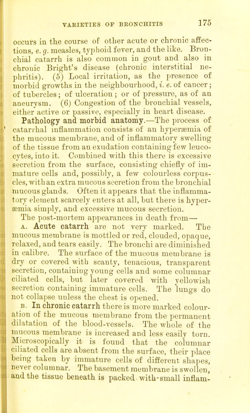 occurs in tlie course of other acute or chronic affec- tions, e. g. measles, tyj^hoid fever, and the like. Bron- chial catarrh is also common in gout and also in chronic Bright's disease (chronic interstitial ne- phritis). (5) Local irritation, as the presence of morbid growths in the neighbourhood, i. e. of cancer; of tubercles ; of ulceration ; or of jiressure, as of an aneurysm. (6) Congestion of the bronchial vessels, either active or passive, especially in heart disease. Pathology and morbid anatomy.—The process of catarrhal inflammation consists of an hyijersemia of the mucous membrane, and of inflammatory swelling of the tissue from an exudation containing few leuco- cytes, into it. Combined with this there is excessive secretion from the surface, consisting chiefly of im- mature cells and, possibly, a few colourless corpus- cles, with an extra mucous secretion from the bronchial mucous glands. Often it appears that the inflamma- tory element scarcely entei s at all, but there is hyper- semia simply, and excessive mucous secretion. The post-mortem appearances in death from— A. Acute catarrh are not very marked. The mucous membrane is mottled or red, clouded, opaque, relaxed, and tears easily. The bronchi are diminished in calibre. The surface of the mucous membrane is dry or covered with scanty, tenacious, transparent secretion, containing young cells and some columnar ciliated cells, but later covered with yellowish secretion containing immature cells. The lungs do not collapse unless the chest is opened. B. In chronic catarrh there is more marked colour- ation of the mucous membrane from the permanent dilatation of the blood-vessels. The whole of the mucous membrane is increased and less easily torn. Microscopically it is found that the columnar ciliated cells are absent from the surface, tlieir place being taken by immature cells of different shapes, never columnar. The basement membrane is swollen, and the tissue beneatli is packed with-small inflam-