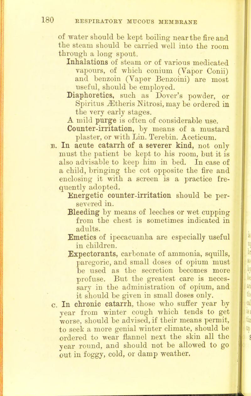 of water should be kept boiling near the fire and the steam should be carried well into the room through a long sjjout. Inhalations of steam or of various medicated vaponrs, of which conium (Vapor Conii) and benzoin (Vapor Benzoini) are most useful, should be employed. Diaphoretics, such as Dover's powder, or Spiritus ^theris Nitrosi, may be ordered in the very early stages. A mild purge is often of considerable use. Counter-irritation, by means of a mustard plaster, or with Lin. Tei'ebin. Aceticum. B. In acute catarrh of a severer kind, not only must the patient be kept to his i-oom, but it is also advisable to keep him in bed. In case of a child, bringing the cot opposite the fire and enclosing it with a screen is a practice fre- quently adopted. Energetic counter-irritation should be per- severed in. Bleeding by means of leeches or wet cupping from the chest is sometimes indicated in adults. Emetics of ipecacuanha are especially useful in cliildren. Expectorants, carbonate of ammonia, squills, paregoric, and small doses of opium must be used as the secretion becomes more profuse. But the greatest care is neces- sary in the administration of opium, and it should be given in small doses only, c. In chronic catarrh, those who suffer year by year from winter cough which tends to get worse, should be advised, if their means permit, to seek a more genial winter climate, should be ordered to wear flannel next the skin all the year round, and should not be allowed to go out in foggy, cold, or damp weather.