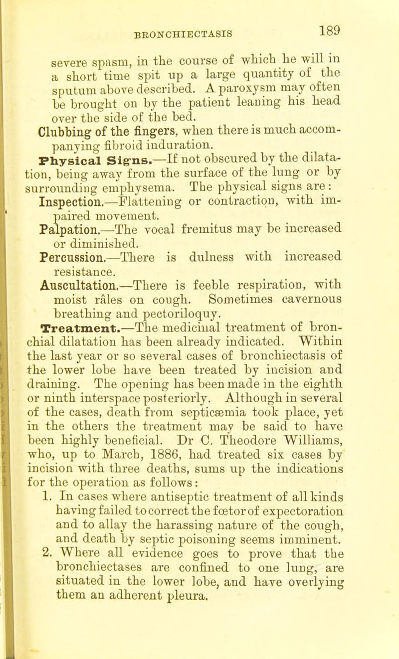 BRONCHIECTASIS severe spasm, in the course of wliicTi be will in a sliorfc time spit up a large quantity of the sputum above described. A paroxysm may often be brought on by the patient leaning his head over the side of the bed. Clubbing of the fingers, when there is much accom- panying fibroid induration. Physical Siffns.—If not obscured by the dilata- tion, being away from the surface of the lung or by surroimding emphysema. The physical signs are: Inspection.—Flattening or contraction, with im- paired movement. Palpation.—The vocal fremitus may be increased or diminished. Percussion.—There is dulness with increased resistance. Auscultation.—There is feeble respiration, with moist rales on cough. Sometimes cavernous breathing and pectoriloquy. Treatment.—The medicinal treatment of bron- chial dilatation has been already indicated. Within the last year or so several cases of bronchiectasis of the lower lobe have been treated by incision and draining. The opeuing has been made in the eighth or ninth interspace posteriorly. Although in several of the cases, death from septicsemia took place, yet in the others the treatment may be said to have been highly beneficial. Dr C. Theodore Williams, who, up to March, 1886, had treated six cases by incision with three deaths, sums up the indications for the operation as follows: 1. In cases where antiseptic treatment of all kinds having failed to correct the fcetor of expectoration and to allay the harassing nature of the cough, and death by septic poisoning seems imminent. 2. Where all evidence goes to prove that the bronchiectases are confined to one lung, are situated in the lower lobe, and have overlying them an adherent pleura.
