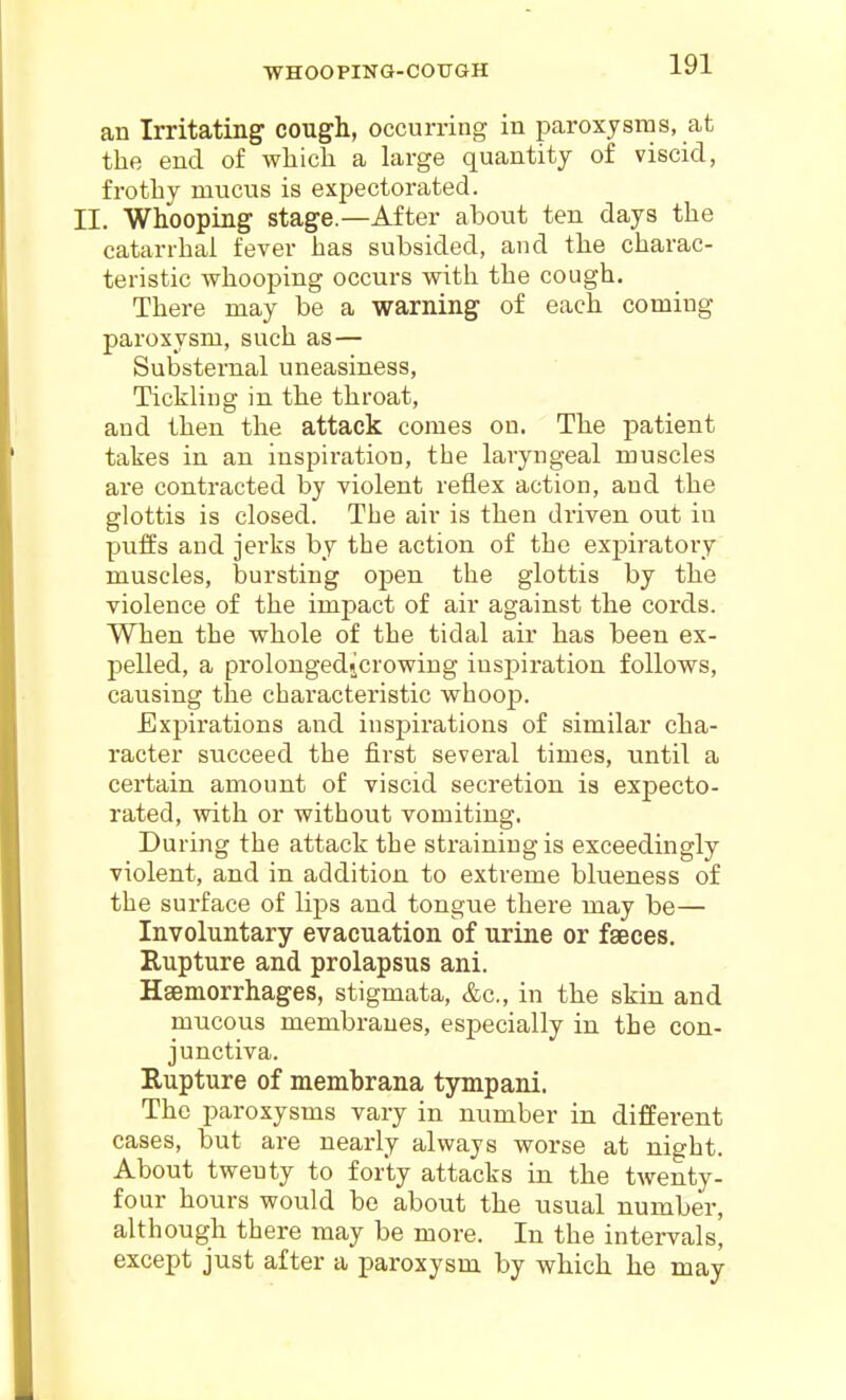 WHOOPING-COUGH an Irritating^ cough, occurring in paroxysms, at the end of which a large quantity of viscid, frothy mucus is expectorated. II. Whooping stage.—After about ten days the catarrhal fever has subsided, and the charac- teristic whooping occurs with the cough. There may be a warning of each coming paroxysm, such as— Substernal uneasiness, Tickling in the throat, and then the attack comes on. The patient takes in an inspiration, the laryngeal muscles are contracted by violent reflex action, and the glottis is closed. The air is then driven out in puffs and jerks by the action of the expiratory muscles, bursting open the glottis by the violence of the impact of air against the cords. When the whole of the tidal air has been ex- pelled, a prolongedjcrowing inspiration follows, causing the characteristic whoop. Expirations and inspirations of similar cha- racter succeed the first several times, until a certain amount of viscid secretion is expecto- rated, with or without vomiting. During the attack the straining is exceedingly violent, and in addition to extreme blueness of the surface of lips and tongue there may be— Involuntary evacuation of urine or faeces. Rupture and prolapsus ani. Haemorrhages, stigmata, &c., in the skin and mucous membranes, especially in the con- junctiva. Eupture of membrana tympani. The paroxysms vary in number in different cases, but are nearly always worse at night. About twenty to forty attacks in the twenty- four hours would be about the usual number, although there may be more. In the intervals, except just after a paroxysm by which he may