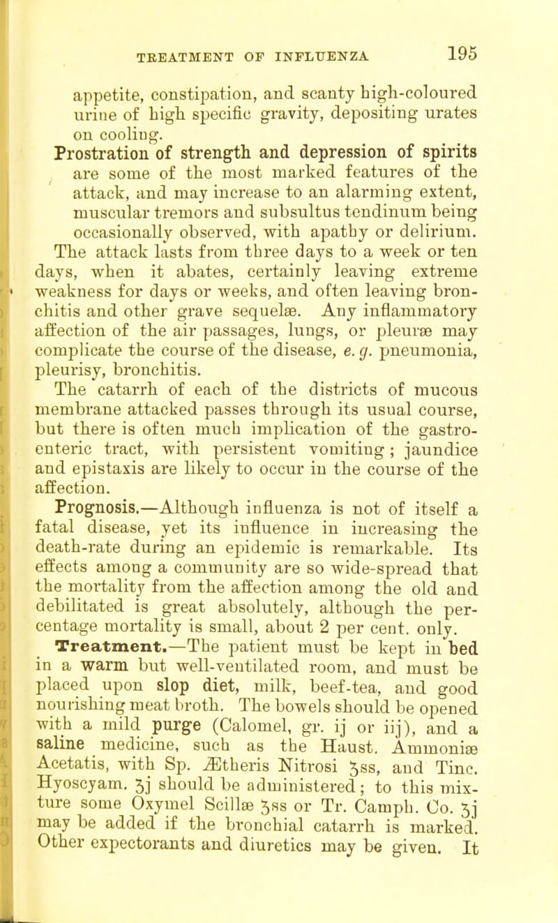 TREATMENT OP INPLTTENZA appetite, constipation, and scanty high-coloured urine of high specific gravity, depositing urates on cooling. Prostration of strength and depression of spirits are some of the most marked features of the attack, and may increase to an alarming extent, muscular tremors and subsultus tendinum being occasionally observed, with apatby or delirium. The attack lasts from three days to a week or ten days, when it abates, certainly leaving extreme weakness for days or weeks, and often leaving bron- chitis and other grave sequelae. Any inflammatory affection of the air passages, lungs, or pleurae may complicate the coiirse of the disease, e. g. pneumonia, pleurisy, bronchitis. The catarrh of each of the districts of mucous membrane attacked passes through its usual course, but there is often much impHcation of the gastro- enteric tract, with persistent vomiting; jaundice and epistaxis are likely to occur in the course of the affection. Prognosis.—Although influenza is not of itself a fatal disease, yet its influence in increasing the death-rate during an epidemic is remarkable. Its effects among a community are so wide-spread that the mortality from the affection among the old and debilitated is great absolutely, although the per- centage mortality is small, about 2 per cent. only. Treatment.—The patient must be kept in bed in a warm but well-ventilated room, and must be placed upon slop diet, milk, beef-tea, and good nourishing meat broth. The bowels should be opened with a mild purge (Calomel, gr. ij or iij), and a saline medicine, such as the Haust. Ammonise Acetatis, with Sp. iEtheris Nitrosi ^ss, and Tine, Hyoscyam. 5j should be administered; to this mix- ture some Oxymel Scillse 5ss or Tr. Camph. Co. 5j may be added if the bronchial catarrh is marked. Other expectorants and diuretics may be given. It