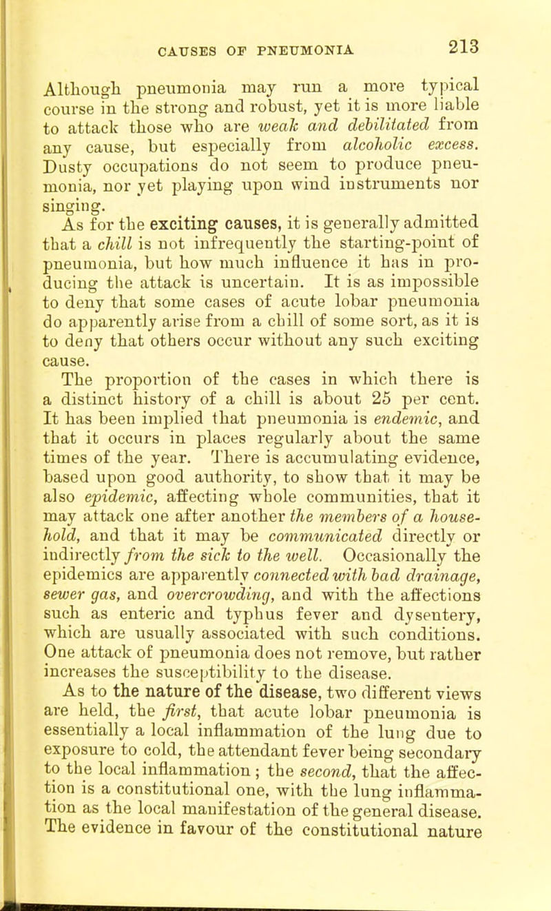 CAtrSES OF PNEUMONIA Altliougli pneumonia may run a more typical course in the strong and robust, yet it is more liable to attack those who are weah and debilitated from any cause, but especially from alcoJiolic excess. Dusty occupations do not seem to produce pneu- monia, nor yet playing upon wind instruments nor singing. As for the exciting causes, it is generally admitted that a chill is not infrequently the starting-point of pneumonia, but how much influence it has in j^ro- ducing the attack is uncertain. It is as impossible to deny that some cases of acute lobar pneumonia do apparently arise from a chill of some sort, as it is to deny that others occur without any such exciting cause. The proportion of the cases in which there is a distinct history of a chill is about 25 per cent. It has been implied that pneumonia is endemic, and that it occurs in places regularly about the same times of the year. There is accumulating evidence, based upon good authority, to show that it may be also epidemic, affecting whole communities, that it may attack one after another the members of a house- hold, and that it may be communicated directly or indirectly from the sick to the well. Occasionally the epidemics are apparently connected with bad drainage, sewer gas, and overcrowding, and with the affections such as enteric and typhus fever and dysentery, which are usually associated with such conditions. One attack of pneumonia does not remove, but rather increases the susceptibility to the disease. As to the nature of the disease, two different views are held, the first, that acute lobar pneumonia is essentially a local inflammation of the lung due to exposure to cold, the attendant fever being secondary to the local inflammation; the second, that the affec- tion is a constitutional one, with the lung inflamma- tion as the local manifestation of the general disease. The evidence in favour of the constitutional nature