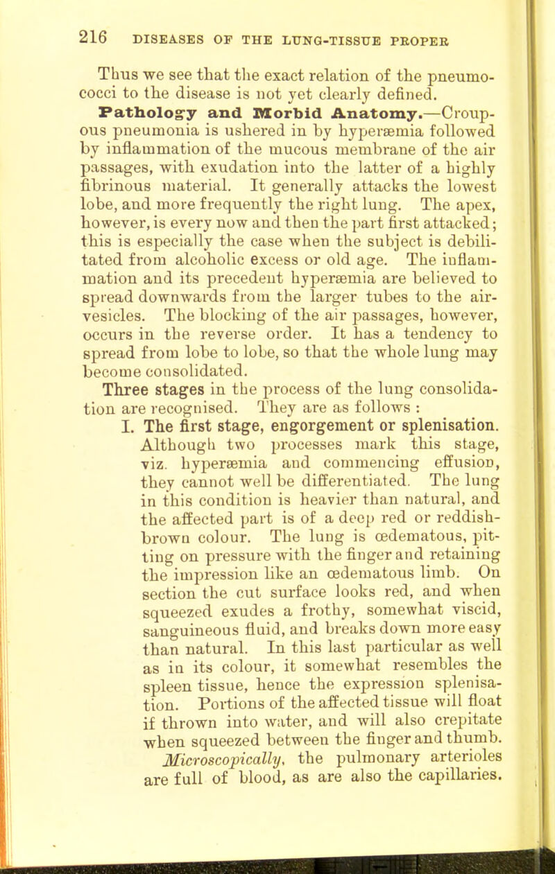 Thus we see that the exact relation of the pneumo- cocci to the disease is not yet clearly defined. Patholog-y and Morbid Anatomy.—Cronp- ous pneumonia is ushered in by hypersemia followed by inflammation of the mucous membrane of the air passages, with exudation into the latter of a highly fibrinous material. It generally attacks the lowest lobe, and more frequently the right lung. The apex, however, is every now and then the part first attacked; this is especially the case when the subject is debili- tated from alcoholic excess or old age. The inflam- mation and its precedent hypersemia are believed to spread downwards from the larger tubes to the air- vesicles. The blocking of the air passages, however, occurs in the reverse order. It has a tendency to spread from lobe to lobe, so that the whole lung may become consolidated. Three stages in the process of the lung consolida- tion are recognised. They are as follows : I. The first stage, engorgement or splenisation. Although two processes mark this stage, viz. hypersemia and commencing effusion, they cannot well be differentiated. The lung in this condition is heavier than natural, and the affected part is of a deep red or reddish- brown colour. The lung is oedematous, pit- ting on pressure with the finger and retaining the impression like an oedematous limb. On section the cut surface looks red, and when squeezed exudes a frothy, somewhat viscid, sanguineous fluid, and breaks down more easy than natural. In this last particular as well as in its colour, it somewhat resembles the spleen tissue, hence the expression splenisa- tion. Portions of the affected tissue will float if thrown into water, and will also crepitate when squeezed between the finger and thumb. Microscopically, the pulmonary arterioles are full of blood, as are also the capillaries.