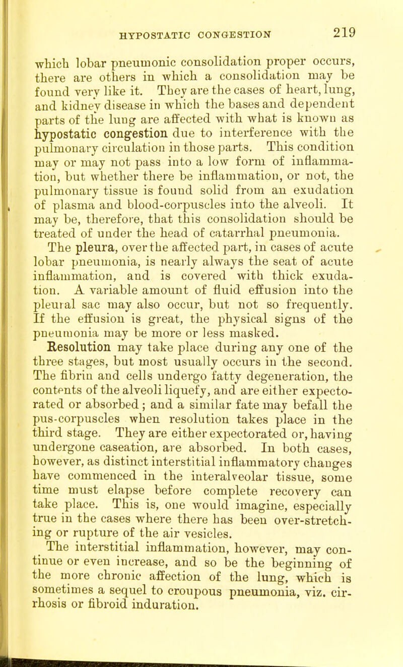 HYPOSTATIC CONGESTION which lobar pneumonic consolidation proper occurs, there are others in which a consolidation may be found very like it. Thev are the cases of heart, lung, and kidney disease in which the bases and dependent parts of the luug are affected with what is known as hypostatic congestion due to interference with the pulmonary circulation in those parts. This condition may or may not pass into a low form of inflamma- tion, but whether there be inflammation, or not, the pulmonary tissue is found solid from an exudation of plasma and blood-corpuscles into the alveoli. It may be, therefore, that this consolidation should be treated of under the head of catarrhal pneumonia. The pleura, over the affected part, in cases of acute lobar pneumonia, is nearly always the seat of acute inflammation, and is covered with thick exuda- tion. A variable amount of fluid effusion into the pleural sac may also occur, but not so frequently. If the effusion is great, the physical signs of the pneumonia may be moi'e or less masked. Resolution may take place during any one of the three stages, but most usually occurs in the second. The fibrin and cells undergo fatty degeneration, the contents of the alveoli liquefy, and are either expecto- rated or absorbed; and a similar fate may befall the pus-corpuscles when resolution takes place in the third stage. They are either expectorated or, having undergone caseation, are absorbed. In both cases, however, as distinct interstitial inflammatory changes have commenced in the interalveolar tissue, some time must elapse before complete recovery can take place. This is, one would imagine, especially true in the cases where there has been over-stretch- ing or rupture of the air vesicles. _ The interstitial inflammation, however, may con- tinue or even increase, and so be the beginning of the more chronic affection of the lung, which is sometimes a sequel to croupous pneumonia, viz. cir- rhosis or fibroid induration.