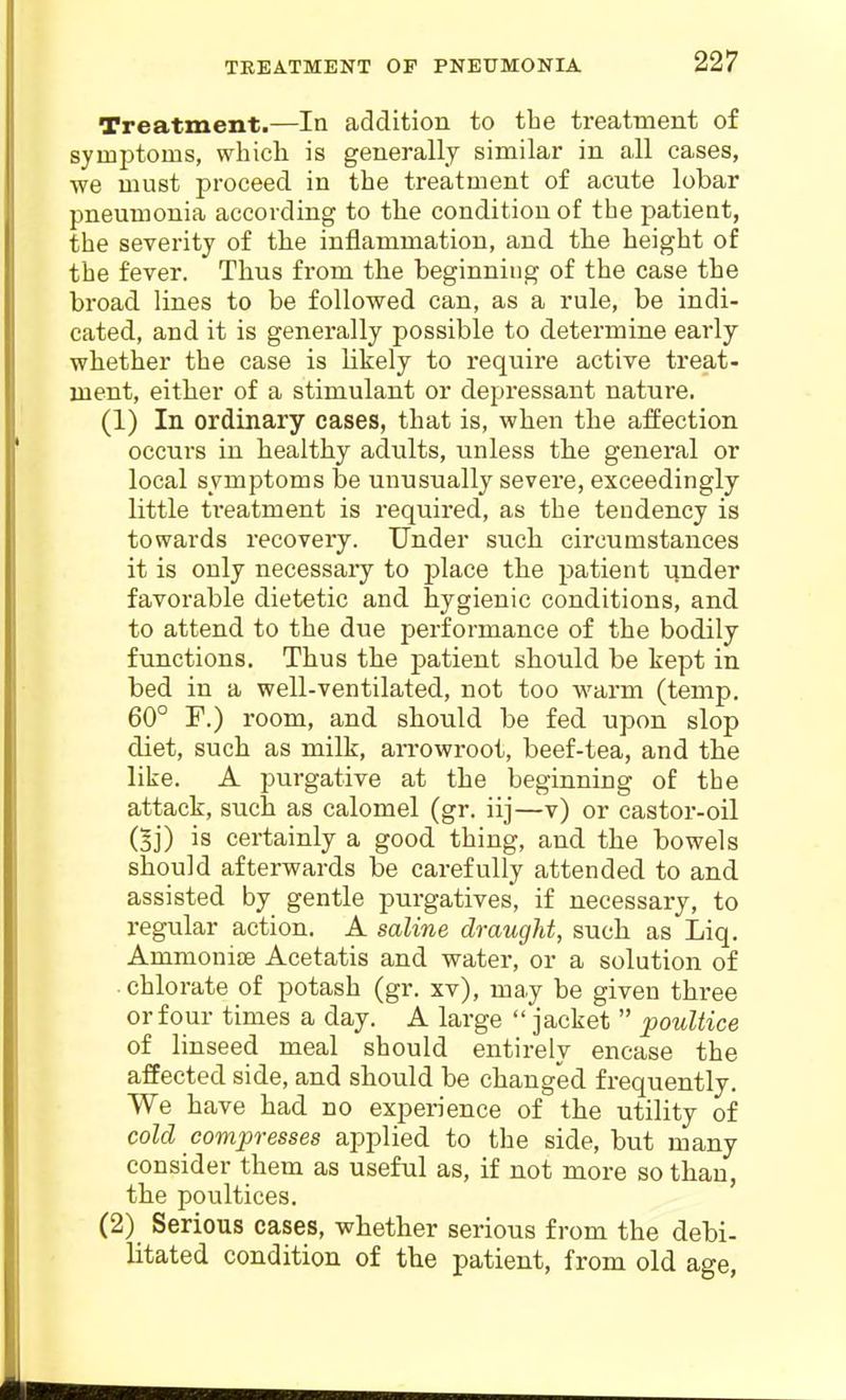 Treatment.—In addition to the treatment of symptoms, whicli is generally similar in all cases, we must proceed in the treatment of acute lobar pneumonia according to the condition of the patient, the severity of the inflammation, and the height of the fever. Thus from the beginning of the case the broad lines to be followed can, as a rule, be indi- cated, and it is generally possible to determine early whether the case is likely to require active treat- ment, either of a stimulant or depressant nature. (1) In ordinary cases, that is, when the affection occurs in healthy adults, unless the general or local symptoms be unusually severe, exceedingly little ti'eatment is required, as the tendency is towards recovery. Under such circumstances it is only necessary to place the patient under favorable dietetic and hygienic conditions, and to attend to the due performance of the bodily functions. Thus the patient should be kept in bed in a well-ventilated, not too warm (temp. 60° F.) room, and should be fed upon slop diet, such as milk, ari-owroot, beef-tea, and the like. A purgative at the beginning of the attack, such as calomel (gr. iij—v) or castor-oil (gj) is certainly a good thing, and the bowels should afterwards be carefully attended to and assisted by gentle purgatives, if necessary, to regular action. A saline draught, such as Liq. Ammonise Acetatis and water, or a solution of chlorate of potash (gr. xv), may be given three or four times a day. A large jacket poultice of linseed meal should entirely encase the affected side, and should be changed frequently. We have had no experience of the utility of cold compresses applied to the side, but many consider them as useful as, if not more so than, the poultices, (2) Serious cases, whether serious from the debi- litated condition of the patient, from old age,
