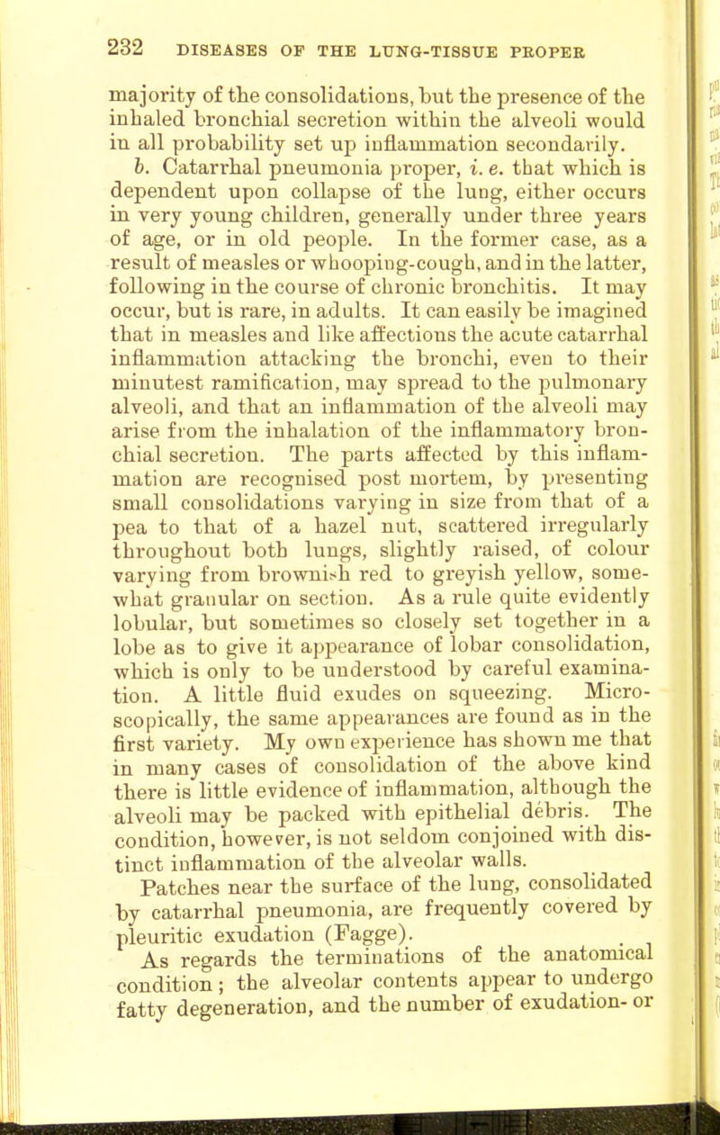 majority of the consolidations, but the presence of the inhaled bronchial secretion within the alveoli would in all probability set up inflammation secondarily. b. Catarrhal pneumonia proper, i. e. that which is dependent upon collapse of the lung, either occurs in very young children, generally under three years of age, or in old people. In the former case, as a result of measles or whooping-cough, and in the latter, following in the course of chronic bronchitis. It may occur, but is rare, in adults. It can easily be imagined that in measles and like afliections the acute catarrhal inflammation attacking the bronchi, even to their minutest ramification, may spread to the pulmonary alveoli, and that an inflammation of the alveoli may arise from the inhalation of the inflammatory bron- chial secretion. The parts affected by this inflam- mation are recognised post mortem, by presenting small consolidations varying in size from that of a pea to that of a hazel nut, scattered irregularly throughout both lungs, slightly raised, of colour varying from brownish red to greyish yellow, some- what granular on section. As a rule quite evidently lobular, but sometimes so closely set together in a lobe as to give it appearance of lobar consolidation, which is only to be understood by careful examina- tion. A little fluid exudes on squeezing. Micro- scopically, the same appearances are found as in the first variety. My own experience has shown me that in many cases of consolidation of the above kind there is little evidence of inflammation, although the alveoli may be packed with epithelial debris. The condition, however, is not seldom conjoined with dis- tinct inflammation of the alveolar walls. Patches near the surface of the lung, consolidated by catarrhal pneumonia, are frequently covered by pleuritic exudation (Fagge). As regards the terminations of the anatomical condition; the alveolar contents appear to undergo fatty degeneration, and the number of exudation-or