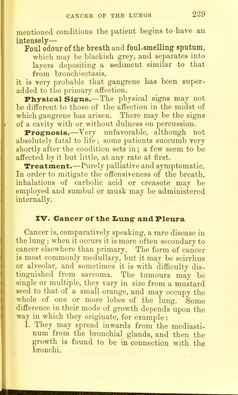 CANCER OF THE LtTNGS mentioned conditions tlie patient begins to have an intensely— Foul odour of the breath and foul-smelling sputum, which may be blackish grey, and separates into layers depositing a sediment similar to that from bronchiectasis, it is very probable that gangrene has been super- added to tbe primary affection. Physical Sig-ns.—The physical signs may not be different to those of the affection in the midst of which gangrene has arisen. There may be the signs of a cavity with or without dulness on percussion. Frog-nosis.—Very unfavorable, although not absolutely fatal to life; some patients succumb very shortly after the condition sets in; a few seem to be affected by it but little, at any rate at first. Treatment.—Purely palliative and symptomatic. In order to mitigate the offensiveness of the breath, inhalations of carbolic acid or creasote may be employed and sumbul or musk may be administered internally. IV. Cancer of the Xiung* and Pleura Cancer is, comparatively speaking, a rare disease in the lung ; when it occurs it is more often secondary to cancer elsewhere than primary. The form of cancer is most commonly medullary, but it may be scirrhus or alveolar, and sometimes it is with difficulty dis- tinguished from sarcoma. The tumours may be single or multiple, they vary in size from a mustard seed to that of a small orange, and may occupy the whole of one or more lobes of the lung. Some difference in their mode of growth depends upon the way in which they originate, for example: 1. They may spread inwards from the mediasti- num from the bronchial glands, and then the growth is found to be in connection with the bronchi.