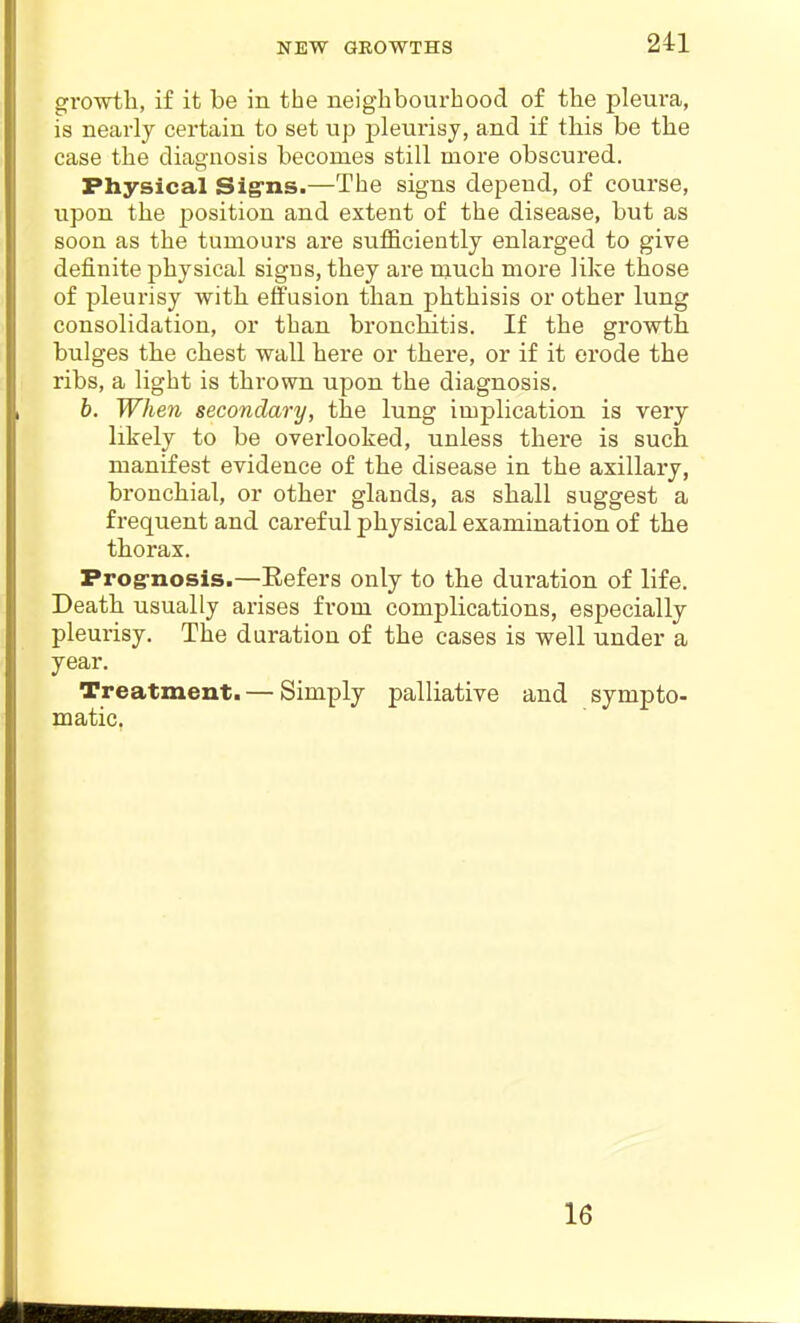 NEW GROWTHS growtli, if it be in the neighbourhood of the pleui'a, is nearly certain to set up j)leurisy, and if tbis be the case the diagnosis becomes still more obscured. Physical Sig'ns.—The signs depend, of course, upon the position and extent of the disease, but as soon as the tumours are sufficiently enlarged to give definite jDhysical signs, they are much more like those of pleurisy witb effusion than phthisis or other lung consolidation, or than bronchitis. If the growth bulges the chest wall here or there, or if it erode the ribs, a light is thrown upon the diagnosis. b. When secondary, the lung implication is very likely to be overlooked, unless there is such manifest evidence of the disease in the axillary, bronchial, or other glands, as shall suggest a frequent and careful physical examination of the thorax. Prog-nosis.—Eefers only to the duration of life. Death usually arises from complications, especially pleurisy. The duration of the cases is well under a year. Treatment. — Simply palliative and sympto- matic. 16