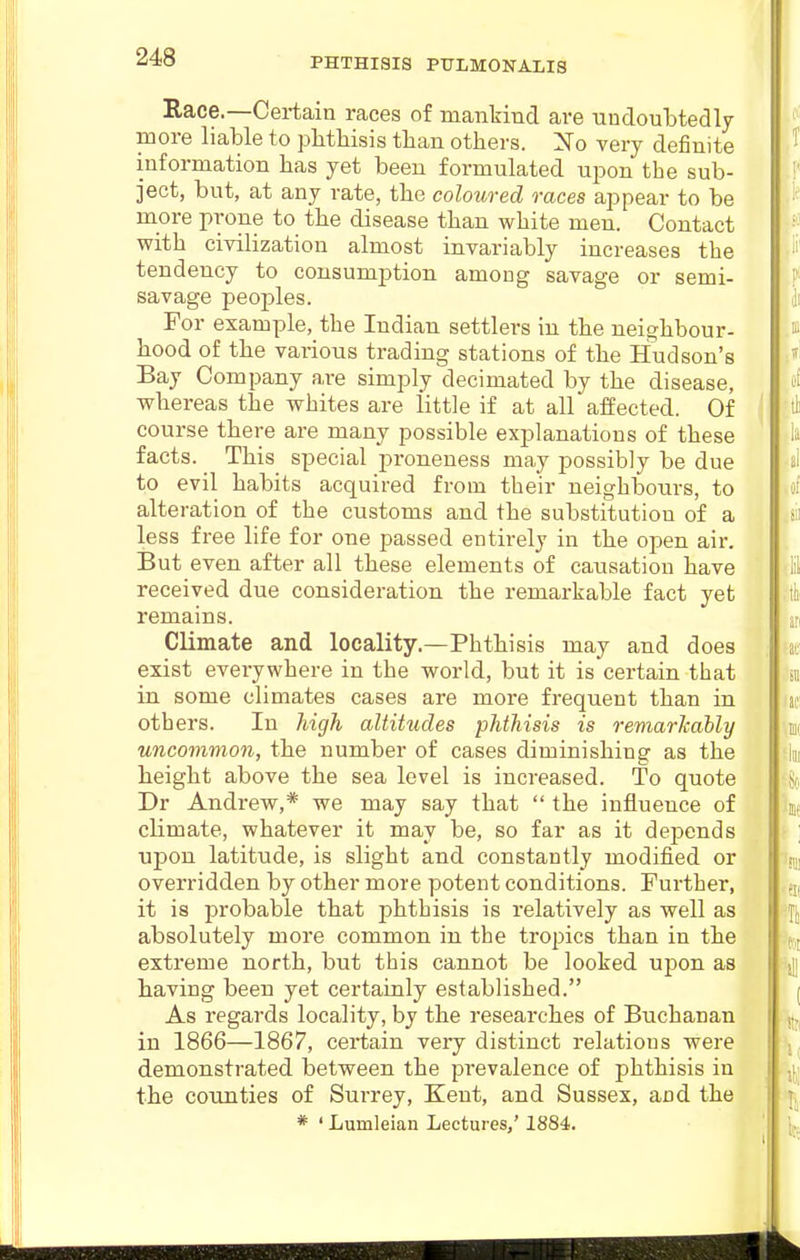 Race.—Certain races of mankind are undoubtedly more liable to pbtbisis than others. Xo very definite information bas yet been formulated upon the sub- ject, but, at any rate, tbe coloured races appear to be more prone to tbe disease than white men. Contact with civilization almost invariably increases the tendency to consumption among savage or semi- savage peoples. For example, the Indian settlers in the neighbour- hood of the various trading stations of the Hudson's Bay Company are simply decimated by the disease, whereas the whites are little if at all affected. Of course there are many possible explanations of these facts. ^ This special proneness may possibly be due to evil habits acquired from their neighbours, to alteration of the customs and the substitution of a less free life for one passed entirely in the open air. But even after all these elements of causation have received due consideration the remarkable fact yet remains. Climate and locality.—Phthisis may and does exist everywhere in the world, but it is certain that in some climates cases are more frequent than in oth ers. In high altitudes phthisis is Temarkably uncommon, the number of cases diminishing as the height above the sea level is increased. To quote Dr Andrew,* we may say that  the influence of climate, whatever it may be, so far as it depends upon latitude, is slight and constantly modified or overridden by other more potent conditions. Further, it is probable that phthisis is relatively as well as absolutely more common in the tropics than in the extreme north, but this cannot be looked upon as having been yet certainly established. As regards locality, by the researches of Buchanan in 1866—1867, certain very distinct relations were demonstrated between the prevalence of phthisis in the counties of Surrey, Kent, and Sussex, and the * ' Lumleian Lectui-es,' 1884.