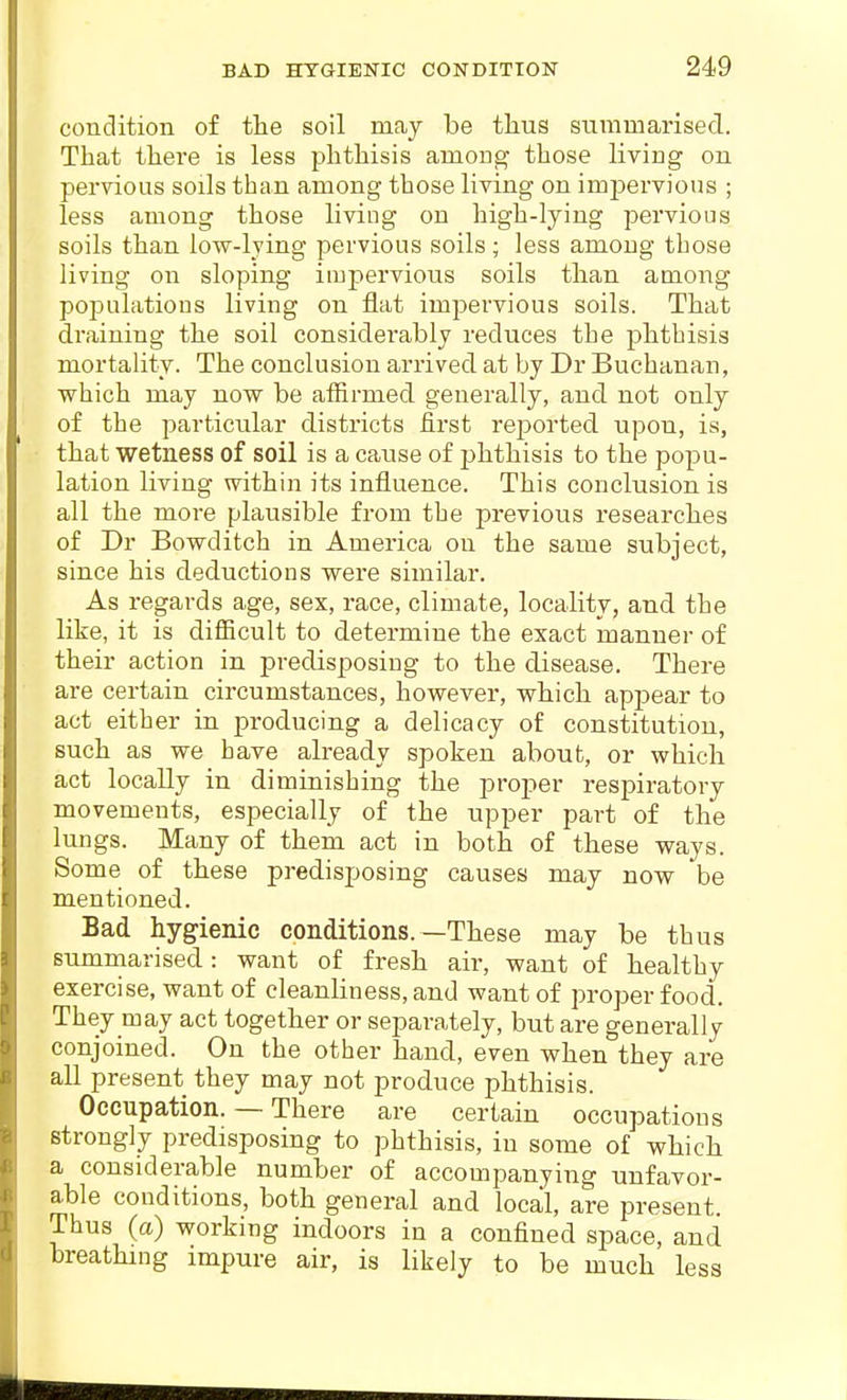 condition of tlie soil may be thus summarised. That there is less phthisis amoug those living on pervious soils than among those living on imj^ervious ; less among those living on high-lying pervious soils than low-lying pervious soils; less among those living on sloping impervious soils than among populations living on flat impervious soils. That draining the soil considerably reduces the phthisis mortality. The conclusion arrived at by Dr Buchanan, which may now be affirmed generally, and not only of the particular districts first reported upon, is, that wetness of soil is a cause of phthisis to the popu- lation living within its influence. This conclusion is all the more plausible from the previous researches of Dr Bowditch in America on the same subject, since his deductions were similar. As regards age, sex, race, climate, locality, and the like, it is difficult to determine the exact manner of their action in predisposing to the disease. There are certain circumstances, however, which appear to act either in producing a delicacy of constitution, such as we have already spoken about, or which act locally in diminishing the proper respiratory movements, especially of the upper part of the lungs. Many of them act in both of these ways. Some of these predisposing causes may now be mentioned. Bad hygienic conditions.—These may be thus summarised: want of fresh air, want of healthy exercise, want of cleanliness, and want of proper food. They may act together or separately, but are generally conjoined. On the other hand, even when they are all present they may not produce phthisis. Occupation. — There are certain occupations strongly predisposing to phthisis, in some of which a considerable number of accompanying unfavor- able conditions, both general and local, are present. Thus (a) working indoors in a confined space, and breathing impure air, is likely to be much less