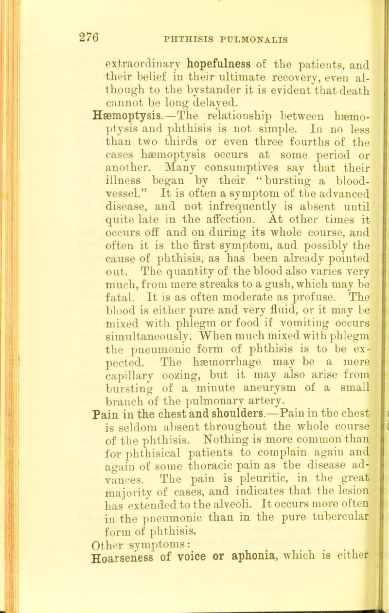 extraordinarv hopefulness of the patients, and their belief iu their ultimate recovery, even al- though to the bystander it is evident that death cannot be long delayed. Haemoptysis.—The relationsliip between hsemo- j)tysis and phthisis is uot simple. In no less than two thirds or even three fourths of the cases haemoptysis occurs at some period or another. Many consumptives say that their illness began by their bursting a blood- vessel. It is often a symptom of the advanced disease, and not infrequently is absent until quite late in the affection. At other times it occurs off and on during its whole course, and often it is the first symptom, and possibly the cause of phthisis, as has been already pointed out. The quantity of the blood also varies very much, from mere streaks to a gush, which may be fatal. It is as often moderate as profuse. The blood is either pure and very fluid, or it may be mixed with phlegm or food if vomiting occurs simultaneoiisly. When much mixed with phlegm the pneumonic form of phthisis is to be ex- pected. The haemorrhage may be a mere capillary oozing, but it may also arise from bursting of a minute aneurysm of a small branch of the pulmonary artery. Pain in the chest and shoulders.—Pain in the chest is seldom absent throughout the whole course of the phthisis. Nothing is moi-e common than for phthisical patients to complain again and agaiu of some thoracic pain as the disease ad- vances. The pain is pleuritic, in the great majority of cases, and indicates that the lesion has extended to the alveoli. It occurs more often in the pneumonic than in the pure tubercular form of phthisis. Other symptoms: Hoarseness of voice or aphonia, which is either