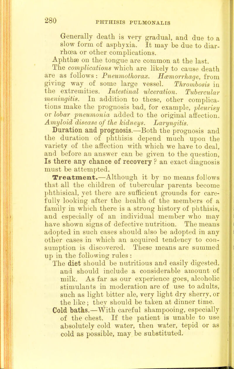 Generally death is very gradual, and due to a slow form of asphyxia. It may be due to diar- rhoea or other complications. Aphthae on the tongue are common at the last. The complications which are likely to cause death are as follows : Pneumothorax. Hcemorrhage, from giving way of some large vessel. Thrombosis in the extremities. Intestinal tdceration. Tubercular meningitis. In addition to these, other complica- tions make the prognosis bad, for example, yleiirisy or lobar pneumonia added to the original affection. Amyloid disease of the kidneys. Laryngitis. Duration and prognosis.—Both the prognosis and the duration of phthisis depend much upon the variety of the affection with which we have to deal, and before an answer can be given to the question, Is there any chance of recovery ? an exact diagnosis must be attempted. Treatment.—Although it by no means follows thnt all the children of tubercular parents become phthisical, yet there are sufficient grounds for care- fully looking after the health of the members of a family in which there is a strong history of phthisis, and especially of an individual member who may have shown signs of defective nutrition. The means adopted in such cases should also be adopted in any other cases in which an acquired tendency to con- sumption is discovered. These means are summed up in the following rules : The diet should be nutritious and easily digested, and should include a considei-able amount of milk. As far as our experience goes, alcoholic stimulants in moderation are of use to adults, such as light bitter ale, very light dry sherry, or the like; they should be taken at dinner time. Cold baths.—With careful shampooing, esj^ecially of the chest. If the jDatient is unable to use absolutely cold water, then water, tepid or as cold as possible, may be substituted.