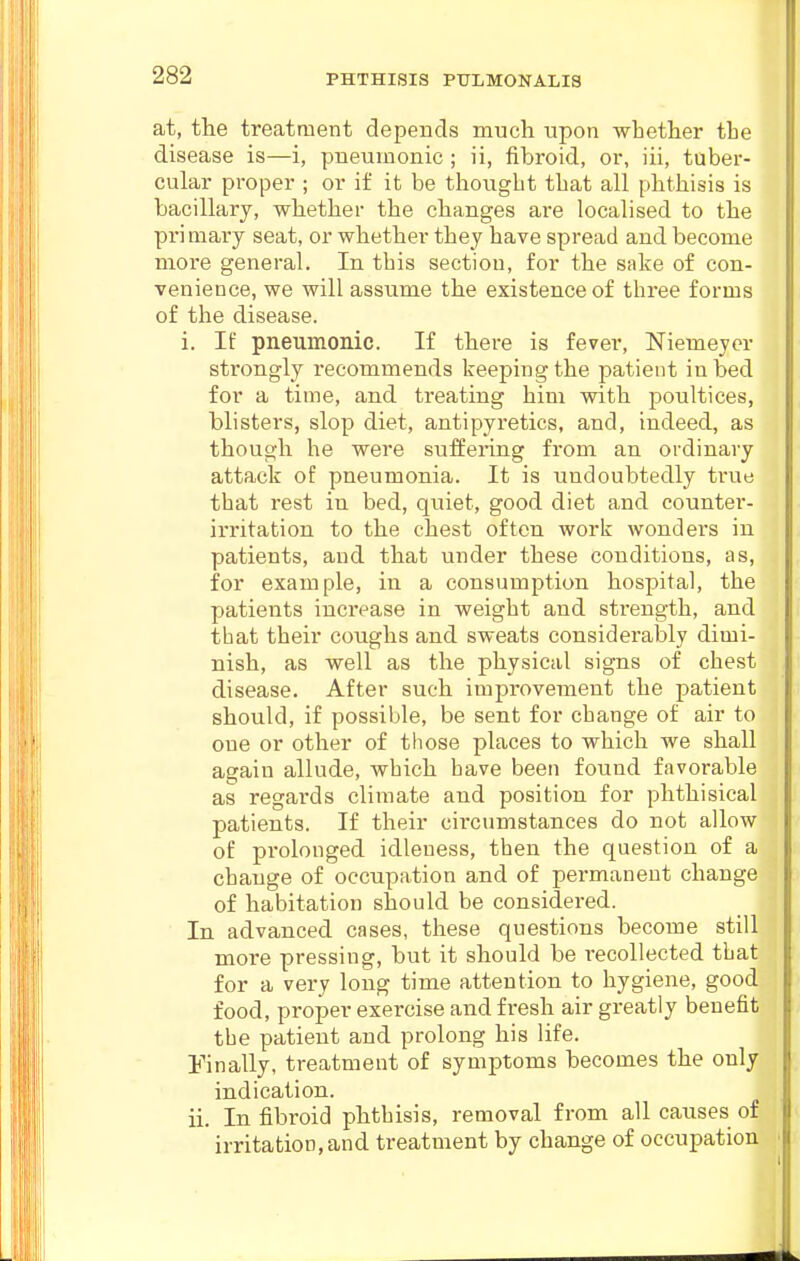 at, the treatment depends much upon whether the disease is—i, pneumonic ; ii, fibroid, or, iii, tuber- cular proper ; or if it be thought that all phthisis is bacillary, whether the changes are localised to the primary seat, or whether they have spread and become more general. In. this section, for the sake of con- venience, we will assume the existence of three forms of the disease. i. If pneumonic. If there is fever, Niemeyer strongly recommends keeping the patient in bed for a time, and treating him with poultices, blisters, slop diet, antipyretics, and, indeed, as though he were suffering from an ordinary attack of pneumonia. It is undoubtedly true that rest in bed, quiet, good diet and counter- irritation to the chest often work wonders in patients, and that under these conditions, as, for example, in a consumption hospital, the patients increase in weight and strength, and tbat their coughs and sweats considerably dimi- nish, as well as the physical signs of chest disease. After such improvement the patient should, if possible, be sent for change of air to one or other of those places to which we shall again allude, which have been found favorable as regards climate and position for phthisical patients. If their circumstances do not allow of prolonged idleness, then the question of a change of occupation and of permanent change of habitation should be considered. In advanced cases, these questions become still more pressing, but it should be recollected tbat for a very long time attention to hygiene, good food, proper exercise and fresh air greatly benefit the patient and prolong his life. Finally, treatment of symptoms becomes the only indication. ii. In fibroid phthisis, removal from all causes of irritation, and treatment by change of occupation