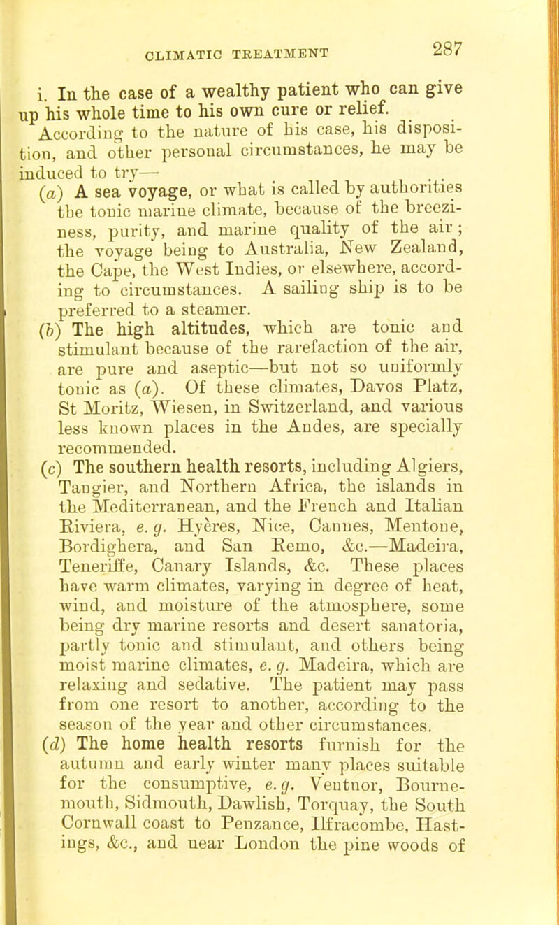 i. In the case of a wealthy patient who can give up his whole time to his own cure or relief. According to the nature of bis case, his disposi- tion, and otlier personal circumstances, he may be induced to try— . . (a) A sea voyage, or what is called by authorities the touic marine climate, because of the breezi- ness, purity, and marine quality of the air; the voyage being to Australia, New Zealand, the Cape, the West Indies, or elsewhere, accord- ing to circumstances. A sailing ship is to be preferred to a steamer. (b) The high altitudes, which are tonic and stimulant because of the rarefaction of the air, are pure and aseptic—but not so uniformly tonic as (a). Of these climates, Davos Platz, St Moritz, Wiesen, in Switzerland, and various less known places in the Andes, are specially recommended. (c) The southern health resorts, including Algiers, Tangier, and Northern Africa, the islands in the Mediterranean, and the French and Italian Eiviera, e. g. Hyeres, Nice, Cannes, Mentone, Bordighera, and San Eemo, &c.—Madeira, Teneriffe, Canary Islands, &c. These places have warm climates, varying in degree of heat, wind, and moistui-e of the atmosphere, some being dry marine resorts and desert sanatoria, l^artly tonic and stimulant, and others being moist marine climates, e. g. Madeira, which are relaxing and sedative. The patient may pass from one resort to another, according to the season of the year and other circumstances. (d) The home health resorts furnish for the autumn and early winter many places suitable for the consumi^tive, e.g. Ventnor, Bourne- mouth, Sidraouth, Dawlish, Torquay, the South Cornwall coast to Penzance, Ilfracombe, Hast- ings, &c., and near London the pine woods of