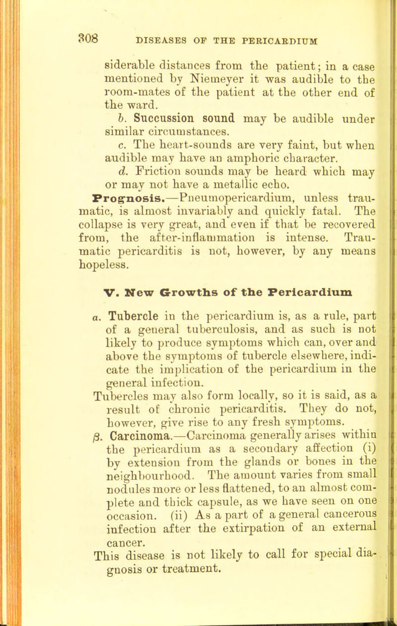 30B siderable distances from the patient; in a case mentioned by Niemeyer it was audible to the room-mates of the patient at the other end of the ward. b. Succussion sound may be audible under similar circumstances. c. The heart-sounds are vei'y faint, but when audible may have an amphoric character. d. Friction sounds may be heard which may or may not have a metallic echo. Prog'nosis.—Pneumopericardium, unless trau- matic, is almost invariably and quickly fatal. The collapse is very great, and even if that be recovered from, the after-inflammation is intense. Trau- matic pericarditis is not, however, by any means hopeless. V. New Growths of the Pericardium a. Tubercle in the pericardium is, as a rule, part of a general tuberculosis, and as such is not likely to produce symptoms which can, over and above the symptoms of tubercle elsewhere, indi- cate the implication of the pericardium in the general infection. Tubercles may also form locally, so it is said, as a result of chronic pericarditis. They do not, however, give rise to any fresh symptoms. /3. Carcinoma.—Carcinoma generally arises within the pericardium as a secondary affection (i) by extension from the glands or bones in the neighbourhood. The amount varies from small nodules more or less flattened, to an almost com- plete and thick capsule, as we have seen on one occasion, (ii) As a part of a general cancerous infection after the extirpation of an external cancer. This disease is not likely to call for special dia- gnosis or treatment.