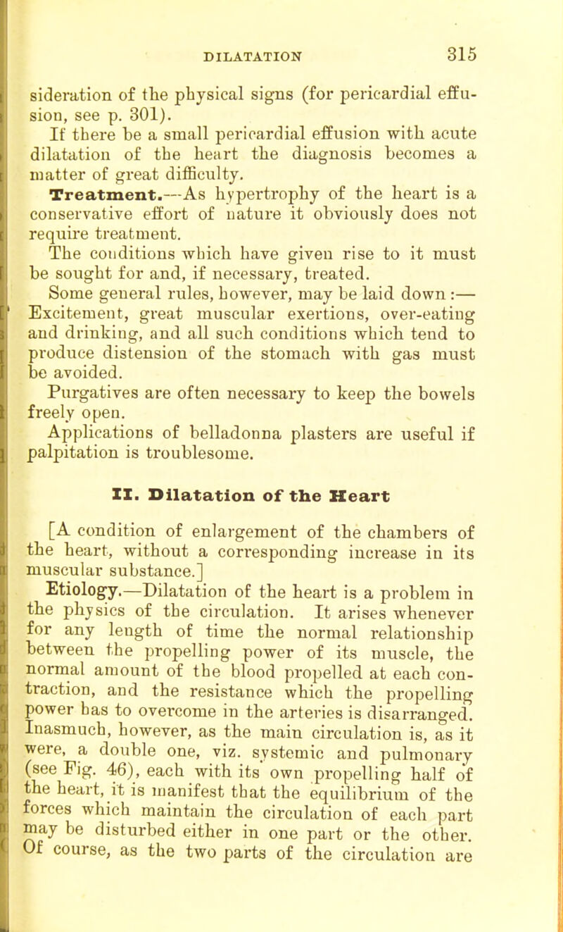 sideration of tlie physical signs (for pericardial effu- sion, see p. 301). If there be a small pericardial effusion with acute dilatation of the heart the diagnosis becomes a matter of great difSculty. Treatment.—As hypertrophy of the heart is a conservative effort of nature it obviously does not require treatment. The conditions which have given rise to it must be sought for and, if necessary, treated. Some general rules, however, may be laid down :— Excitement, great muscular exertions, over-eating and drinking, and all such conditions which tend to produce distension of the stomach with gas must be avoided. Purgatives are often necessary to keep the bowels freely open. Applications of belladonna plasters are useful if palpitation is troublesome. ZI. Dilatation of the Heart [A condition of enlargement of the chambers of the heart, without a corresponding increase in its muscular substance.] Etiology.—Dilatation of the heart is a problem in the physics of the circulation. It arises whenever for any length of time the normal relationship between the propelling power of its muscle, the normal amount of the blood propelled at each con- traction, and the resistance which the propelling power has to overcome in the arteries is disarranged. Inasmuch, however, as the main circulation is, as it were, a double one, viz. systemic and pulmonary (see Fig. 46), each with its own propelling half of the heart, it is manifest that the equilibrium of the forces which maintain the circulation of each part may be disturbed either in one part or the other. Of course, as the two parts of the circulation are