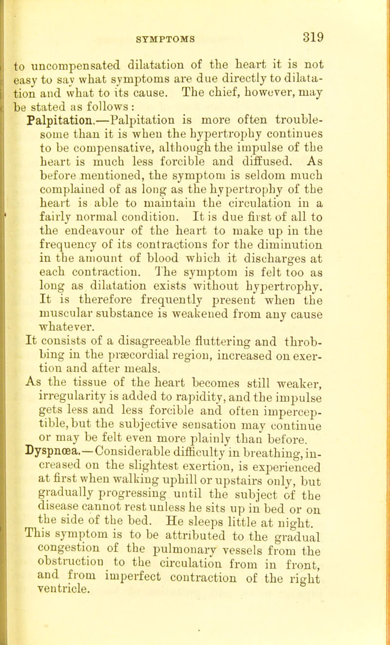 to uncompensated dilatation of the heart it is not easy to sav what symptoms are due directly to dilata- tion and what to its cause. The chief, however, may be stated as follows : Palpitation.—Palpitation is more often trouble- some than it is when the hypertrojihy continues to be compensative, although the impulse of the heart is much less forcible and diffused. As before mentioned, the symptom is seldom much complained of as long as the hypertrophy of the heart is able to maintain the circulation in a fairly normal condition. It is due first of all to the endeavour of the heart to make up in the frequency of its contractions for the diminution in the amount of blood which it discharges at each contraction. 1'he symptom is felt too as long as dilatation exists without hypertrophy. It is therefore frequently present when the muscular substance is weakened from any cause whatever. It consists of a disagreeable fluttering and throb- bing in the prsecordial region, increased ou exer- tion and after meals. As the tissue of the heart becomes still weaker, irregularity is added to rapidity, and the impulse gets less and less forcible and often impercep- tible, but the subjective sensation may continue or may be felt even more plainly than before. Dyspnoea.—Considerable difficulty in breathing, in- creased on the slightest exertion, is experienced at first when walking uphill or upstairs only, but gradually progressing until the subject of the disease cannot rest unless he sits up in bed or on the side of the bed. He sleeps little at night. This symptom is to be attributed to the gradual congestion of the pulmonary vessels from the obsti-uction to the circulation from in front, and from imperfect contraction of the right ventricle.