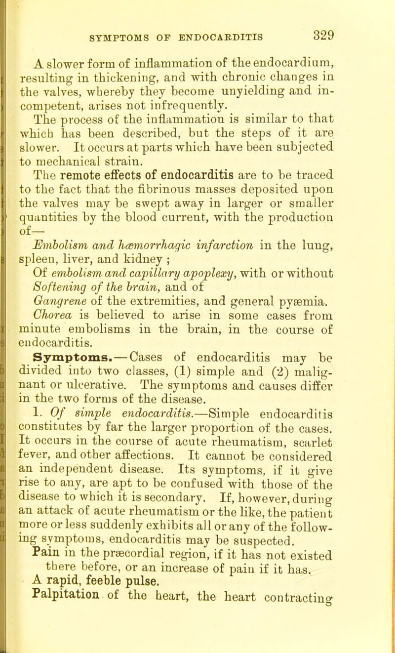 SYMPTOMS OF ENDOCARDITIS A slower form of inflammation of the endocardium, resulting in thickening, and with chronic changes in the valves, whereby they become unyielding and in- competent, arises not infrequently. The process of the inflammation is similar to that which has been described, but the steps of it are slower. It occurs at parts which have been subjected to mechanical strain. The remote effects of endocarditis are to be traced to the fact that the fibrinoiis masses deposited upon the valves may be swept away in larger or smaller quantities by the blood current, with the production of— Embolism and hcemorrhagic infarction in the lung, spleen, liver, and kidney ; Of embolism and capillary apoplexy, with or without Softening of the brain, and of Gangrene of the extremities, and general pyaemia. Chorea is believed to arise in some cases from minute embolisms in the brain, in the course of endocarditis. Symptoms. — Cases of endocarditis may be divided into two classes, (1) simple and (2) malig- nant or ulcerative. The symptoms and causes differ in the two forms of the disease. 1. Of simple endocarditis.—Simple endocarditis constitutes by far the larger proportion of the cases. It occurs in the course of acute rheumatism, scarlet fever, and other affections. It cannot be considered an independent disease. Its symptoms, if it give rise to any, are apt to be confused with those of the disease to which it is secondary. If, however, during an attack of acute rheumatism or the like, the patient more or less suddenly exhibits all or any of the follow- ing symptoms, endocarditis may be suspected. Pain in the prsecordial region, if it has not existed th ere before, or an increase of pain if it has. A rapid, feeble pulse. Palpitation of the heart, the heart contractino-