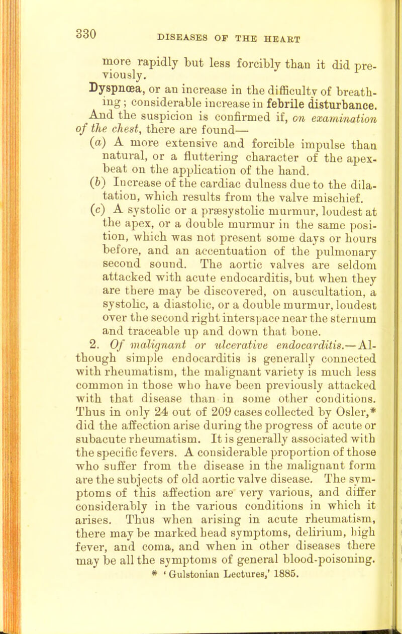 moi-e rapidly but less forcibly than it did pre- viously. Dyspnoea, or an increase in tlie difficulty of breath- ing ; considerable increase in febrile disturbance. And the suspicion is confirmed if, on examination of the chest, there are found— (a) A more extensive and forcible impulse than natural, or a fluttering character of the apex- beat on tlie application of the hand. (h) Increase of the cardiac dulness due to the dila- tation, which results from the valve mischief, (c) A systolic or a prsesystolic murmur, loudest at the apex, or a double murmur in the same posi- tion, which was not present some days or hours before, and an accentuation of the pulmonary second sound. The aortic valves are seldom attacked with acute endocarditis, but when they are there may be discovered, on auscultation, a systolic, a diastolic, or a double murmur, loudest over the second right interspace near the sternum and traceable up and down that bone. 2. Of malignant or ulcerative endocarditis.—Al- though simple endocarditis is generally connected with rheumatism, the malignant variety is much less common in those who have been previously attacked with that disease than in some other conditions. Thus in only 24 out of 209 cases collected by Osier,* did the affection arise during the progi'ess of acute or subacute rheumatism. It is generally associated with the specific fevers. A considerable proportion of those who suft'er from the disease in the malignant form are the subjects of old aortic valve disease. The sym- ptoms of this affection are very various, and differ considerably in the various conditions in which it arises. Thus when arising in acute rheumatism, there may be marked head symptoms, delirium, Ingh fever, and coma, and when in other diseases there may be all the symptoms of general blood-poisoning. * ' Gulstonian Lectures,' 1885.