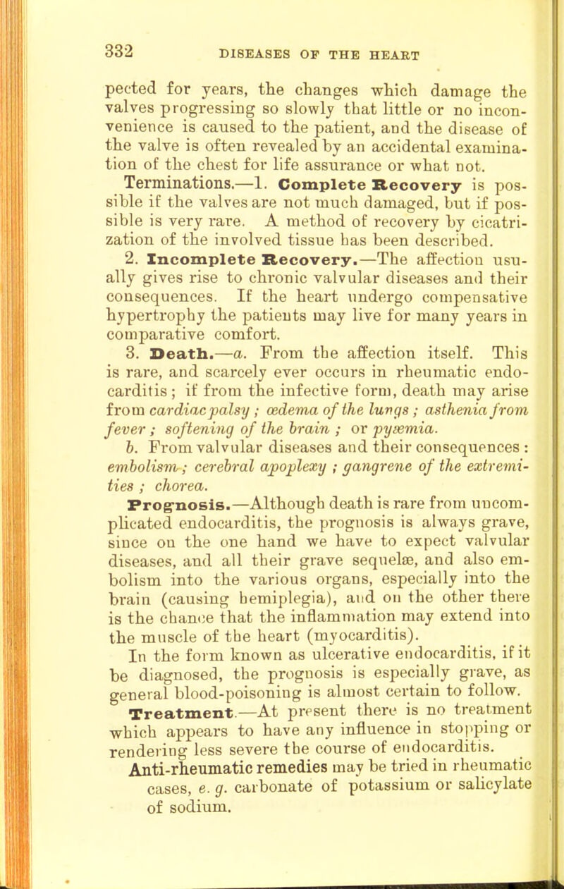 pected for years, the changes which damage the valves progressing so slowly that little or no incon- venience is caused to the patient, and the disease of the valve is often revealed by an accidental examina- tion of the chest for life assurance or what not. Terminations.—1. Complete Recovery is pos- sible if the valves are not much damaged, but if pos- sible is very rare. A method of recovery by cicatri- zation of the involved tissue has been described. 2. Incomplete Recovery.—The affection usu- ally gives rise to chronic valvular diseases and their consequences. If the heart undergo compensative hypertrophy the patients may live for many years in comparative comfort. 3. Death.—a. From the affection itself. This is rare, and scarcely ever occurs in rheumatic endo- carditis ; if from the infective form, death may arise from cardiac palsy; oedema of the luvgs; asthenia from fever; softening of the brain ; or pyasmia. b. From valvular diseases and their consequences : embolism; cerebral apoplexy ; gangrene of the extremi- ties ; chorea. Frog-nosis.—Although death is rare from uncom- plicated endocarditis, the prognosis is always grave, since on the one hand we have to expect valvular diseases, and all their grave sequelae, and also em- bolism into the various organs, especially into the brain (causing hemiplegia), and on the other there is the chan(;e that the inflammation may extend into the muscle of the heart (myocarditis). In the form known as ulcerative endocarditis, if it be diagnosed, the prognosis is especially grave, as general blood-poisoning is almost certain to follow. Treatment.—At present there is no treatment which appears to have any influence in stopping or rendering less severe the course of endocarditis. Anti-rheumatic remedies may be tried in rheumatic cases, e. g. carbonate of potassium or salicylate of sodium.