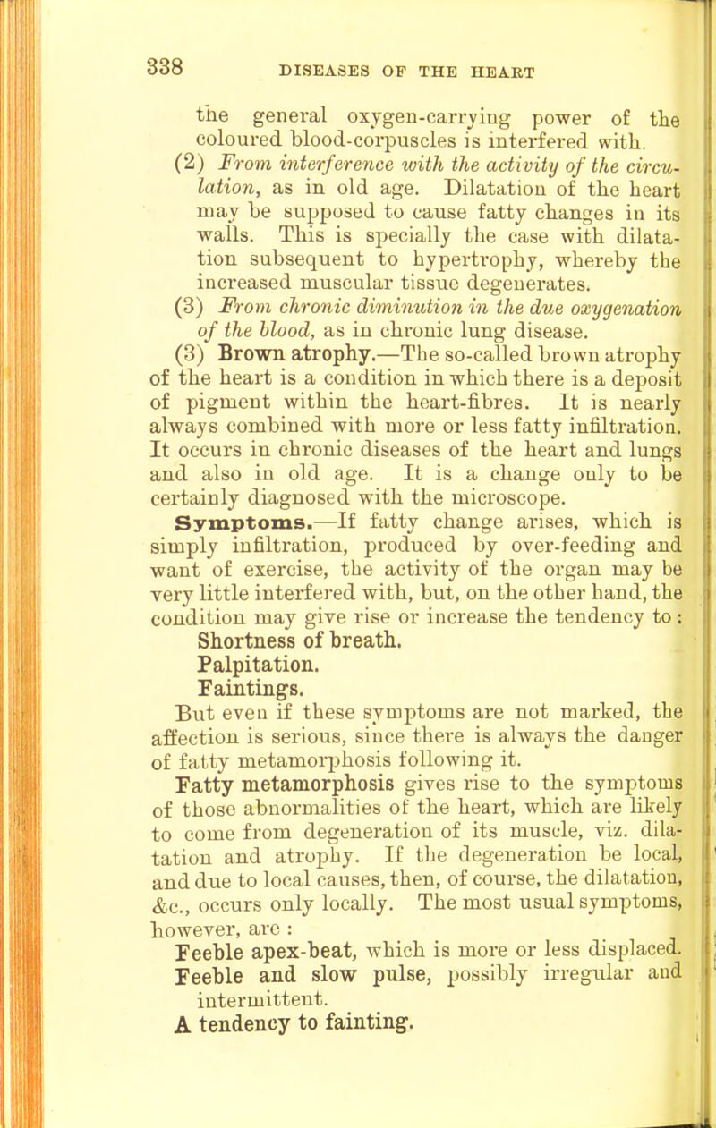 the general oxygen-carrying power of the coloured blood-corpuscles is interfered with. (2) From interference with the activity of the circu- lation, as in old age. Dilatation of the heart may be supposed to cause fatty changes in its walls. This is specially the case with dilata- tion subsequent to hypertrophy, whereby the increased muscular tissue degenerates. (3) From chronic diminution in the due oxygenation of the blood, as in chronic lung disease. (3) Brown atrophy.—The so-called brown atrophy of the heart is a condition in which there is a deposit of pigment within the heart-fibres. It is nearly always combined with more or less fatty infiltration. It occurs in chronic diseases of the heart and lungs and also in old age. It is a change only to be certainly diagnosed with the microscope. Symptoms.—If fatty change arises, which is simply infiltration, produced by over-feeding and want of exercise, the activity of the organ may be very little interfered with, but, on the other hand, the condition may give rise or increase the tendency to : Shortness of breath. Palpitation. Faintings. But even if these symptoms are not marked, the afEection is serious, since there is always the danger of fatty metamorphosis following it. Fatty metamorphosis gives rise to the symptoms of those abnormalities of the heart, which are likely to come from degeneration of its muscle, viz. dila- tation and atrophy. If the degeneration be local, and due to local causes, then, of course, the dilatation, &c., occurs only locally. The most usual symptoms, however, are : Feeble apex-beat, which is more or less displaced. Feeble and slow pulse, possibly irregular and intermittent. A tendency to fainting.