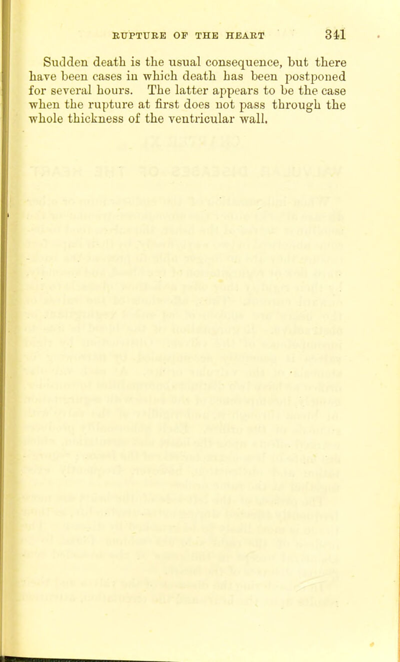 Sudden death is the usual consequence, but there have been cases in which death has been postponed for several hours. The latter appears to be the case when the rupture at first does not pass through the whole thickness of the ventricular wall.