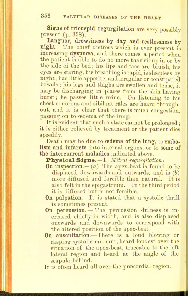 Signs of tricuspid regurgitation are very possibly present (p. 358). ^ Languor, drowsiness by day and restlessness by night. The chief distress which is ever present is increasing dyspnoea, and there comes a period when the patient is able to do no moi-e than sit up in or by the side of the bed; his lips and face are bluish, his eyes are staring, his breathing is rapid, is sleepless by night; has little appetite, and irregular or constipated bowels; his legs and thighs are swollen and tense, it may be discharging in places from the skin having burst; he passes little urine. On listening to his chest sonorous and sibilant rales are heard through- out, and it is clear that there is much congestion, passing on to oedema of the lung. It is evident that such a state cannot be prolonged ; it is either relieved by treatment or the patient dies speedily. Death may be due to oedema of the lung, to embo- lism and infarcts into internal organs, or to some of the intercurrent maladies indicated above. Physical Sig'ns. — 1. Mitral regurgitation: On inspection.— (a) The apex-beat is found to be displaced downwards and outwards, and is (b) more diffused and forcible than natural. It is also felt in the epigastrium. In the third period it is diffused but is not forcible. On palpation.—It is stated that a systolic thrill is sometimes present. On percussion. — The percussion dulness is in- creased chiefly in width, and is also displaced outwards and downwards to correspond with the altered position of the apex-beat On auscultation.—There i.s a loud blowing or rasping systolic murmur, heard loudest over the situation of the apex-beat, traceable to the left lateral region and heard at the angle of the scapula behind. It is often heard all over the praecordial region.