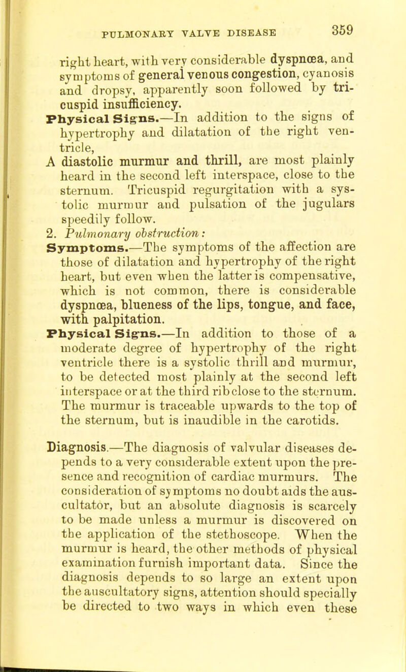 PULMONARY VALVE DISEASE right heart, with very considerable dyspncBa, and sytnptoins of general venous congestion, cyanosis and dropsy, apparently soon followed by tri- cuspid insufficiency. Physical Sig-ns.—In addition to the signs of hypertrophy and dilatation of the right ven- tricle, A diastolic murmur and thrill, are most plainly heard in the second left interspace, close to the sternum. Tricuspid regurgitation with a sys- tolic murmur and pulsation of the jugulars speedily follow. 2. Pulmonary obstruction: Symptoms.—The symptoms of the affection are those of dilatation and hypertrophy of the right heart, but even when the latter is compensative, which is not common, there is considerable dyspnoea, blueness of the lips, tongue, and face, with palpitation. Physical Sigrns.—In addition to those of a moderate degree of hypertrophy of the right ventricle there is a systolic thrill and murmur, to be detected most plainly at the second left interspace or at the third rib close to the sternum. The murmur is traceable upwards to the top of the sternum, but is inaudible in the carotids. Diagnosis.—The diagnosis of valvular diseases de- pends to a very considerable extent upon the pre- sence and recognition of cardiac murmurs. The consideration of symptoms no doubt aids the aus- cultator, but an absolute diagnosis is scarcely to be made unless a murmur is discovered on the application of the stethoscope. When the murmur is heard, the other methods of physical examination furnish important data. Since the diagnosis depends to so large an extent upon the auscultatory signs, attention should specially be directed to two ways in which even these