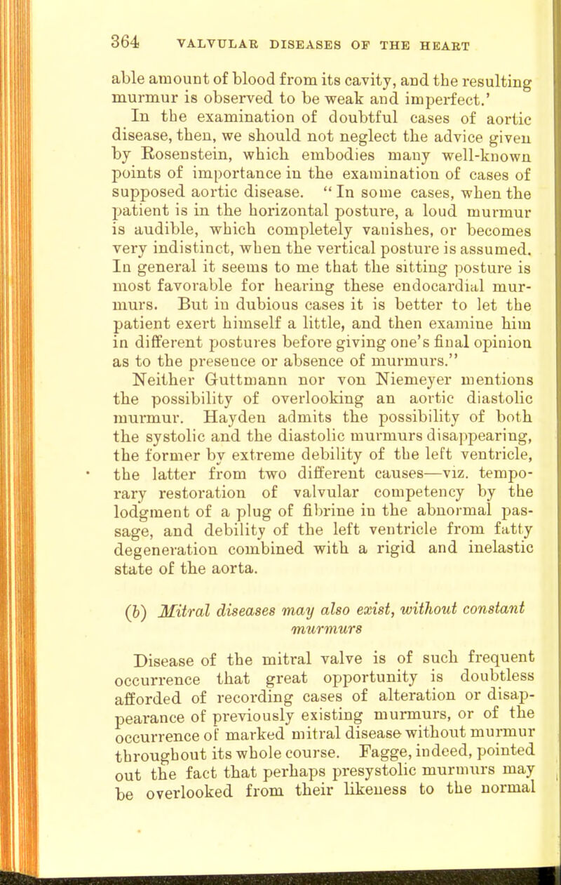 able amount of blood from its cavity, and the resulting murmur is observed to be weak and imperfect.' In the examination of doubtful cases of aortic disease, then, we should not neglect the advice given by Eosenstein, which embodies many well-known points of importance in the examination of cases of supposed aortic disease.  In some cases, when the patient is in the horizontal posture, a loud murmur is audible, which completely vanishes, or becomes very indistinct, when the vertical posture is assumed. In general it seems to me that the sitting postui-e is most favorable for hearing these endocardial mur- murs. But iu dubious cases it is better to let the patient exert himself a little, and then examine him in different postures befoi'e giving one's final opinion as to the presence or absence of murmurs. Neither Guttmann nor von Niemeyer mentions the possibility of overlooking an aortic diastolic murmur. Haydeu admits the possibility of both the systolic and the diastolic murmurs disappearing, the former by extreme debility of the left ventricle, the latter from two different causes—viz. tempo- rary restoration of valvular competency by the lodgment of a plug of fibrine in the abnormal pas- sage, and debility of the left ventricle from fatty degeneration combined with a rigid and inelastic state of the aorta. (h) Mitral diseases may also exist, without constant murmurs Disease of the mitral valve is of such frequent occurrence that great opportunity is doubtless afforded of recording cases of alteration or disap- pearance of previously existing mumaurs, or of the occurrence of marked mitral disease without murmur throughout its whole course. Fagge, indeed, pointed out the fact that perhaps presystolic murmurs may be overlooked from their likeness to the normal