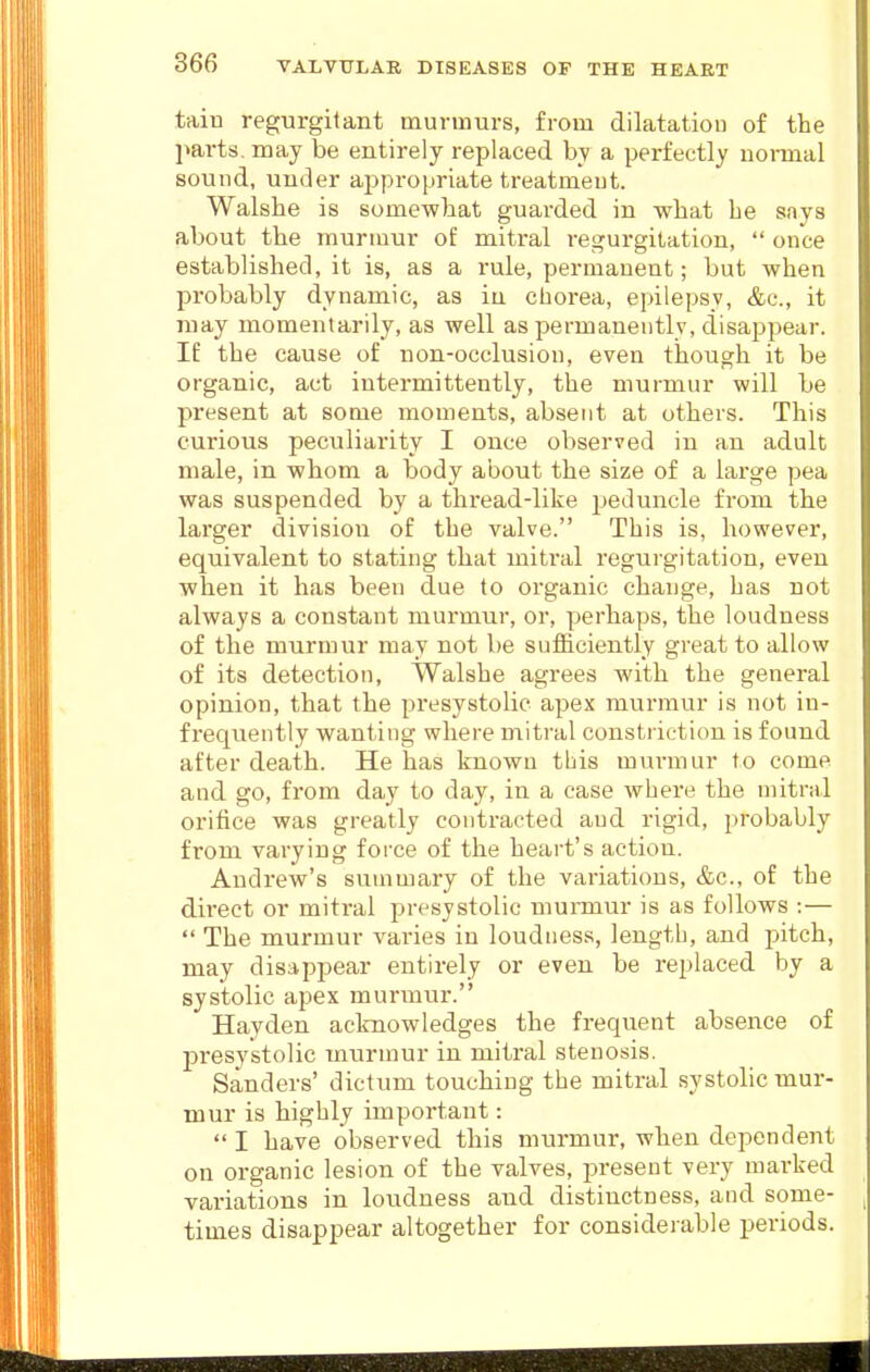 tain regurgitant murmurs, from dilatation of the parts, may be entirely replaced by a perfectly nonnal sound, under appropriate treatment. Walshe is somewliat guarded in what be says about the murmur of mitral regurgitation,  once established, it is, as a rule, permanent; but when probably dynamic, as iu chorea, epilepsy, &c., it may momentarily, as well as permanently, disappear. If the cause of non-occlusion, even though it be organic, act intermittently, the murmur will be present at some moments, absent at others. This curious peculiarity I once observed in an adult male, in whom a body about the size of a large pea was suspended by a thread-like peduncle from the larger division of the valve. This is, however, equivalent to stating that mitral regurgitation, even when it has been due to organic change, has not always a constant murmur, or, perhaps, the loudness of the murmur may not be sufficiently great to allow of its detection, Walshe agrees with the general opinion, that the presystolic apex murmur is not in- frequently wanting where mitral constriction is found after death. He has known tbis mm-mur to come and go, from day to day, in a case where the mitral orifice was greatly contracted and rigid, probably from varying force of the heart's action. Andrew's summary of the variations, &c., of the direct or mitral presystolic munoiur is as follows :—  The murmur varies in loudness, length, and pitch, may disappear entirely or even be replaced by a systolic apex murmur. Hayden acknowledges the frequent absence of presystolic murmur in mitral stenosis. Sanders' dictum touching the mitral systolic mur- mur is Mghly important:  I have observed this murmur, when dependent on organic lesion of the valves, present very marked variations in loudness and distinctness, and some- times disapj)ear altogether for considerable periods.