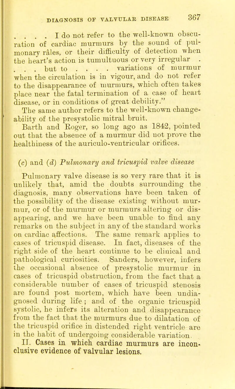 , . I do not refer to the well-known obscu- ration of cardiac murmurs bj the sound of pul- monary rales, or tlieir difl&culty of detection when the heart's action is tumultuous or very irregular . . but to ... . variations of murmur when the circulation is in vigour, and do not refer to the disappearance of murmurs, which often takes place near the fatal termination of a case of heart disease, or in conditions of great debility. The same author refers to the well-known change- ability of the presystolic mitral bruit. Earth and Eoger, so long ago as 1842, pointed out that the abseuce of a murmur did not -prore the healthiness of the auriculo-ventricular orifices. (c) and {d) Pulmonary and tricuspid valve disease Pulmonary valve disease is so very rare that it is unlikely that, amid the doubts surrounding the diagnosis, many observations have been taken of the possibility of the disease existing without mur- mur, or of the murmur or murmurs altering or dis- appearing, and we have been unable to find any remarks on the subject in any of the standard works on cardiac affections. The same remark applies to cases of tricuspid disease. In fact, diseases of the right side of the heart continue to be clinical and pathological curiosities. Sanders, however, infers the occasional absence of presystolic murmur in cases of tricuspid obstruction, from the fact that a considerable number of cases of tricuspid stenosis are found post mortem, which have been undia- gnosed during life ; and of the organic tricuspid systolic, he infers its alteration and disappearance from the fact that the murmurs due to dilatation of the tricuspid orifice in distended right ventricle are in the habit of undergoing considerable variation. II. Cases in which cardiac murmurs are incon- clusive evidence of valvular lesions.