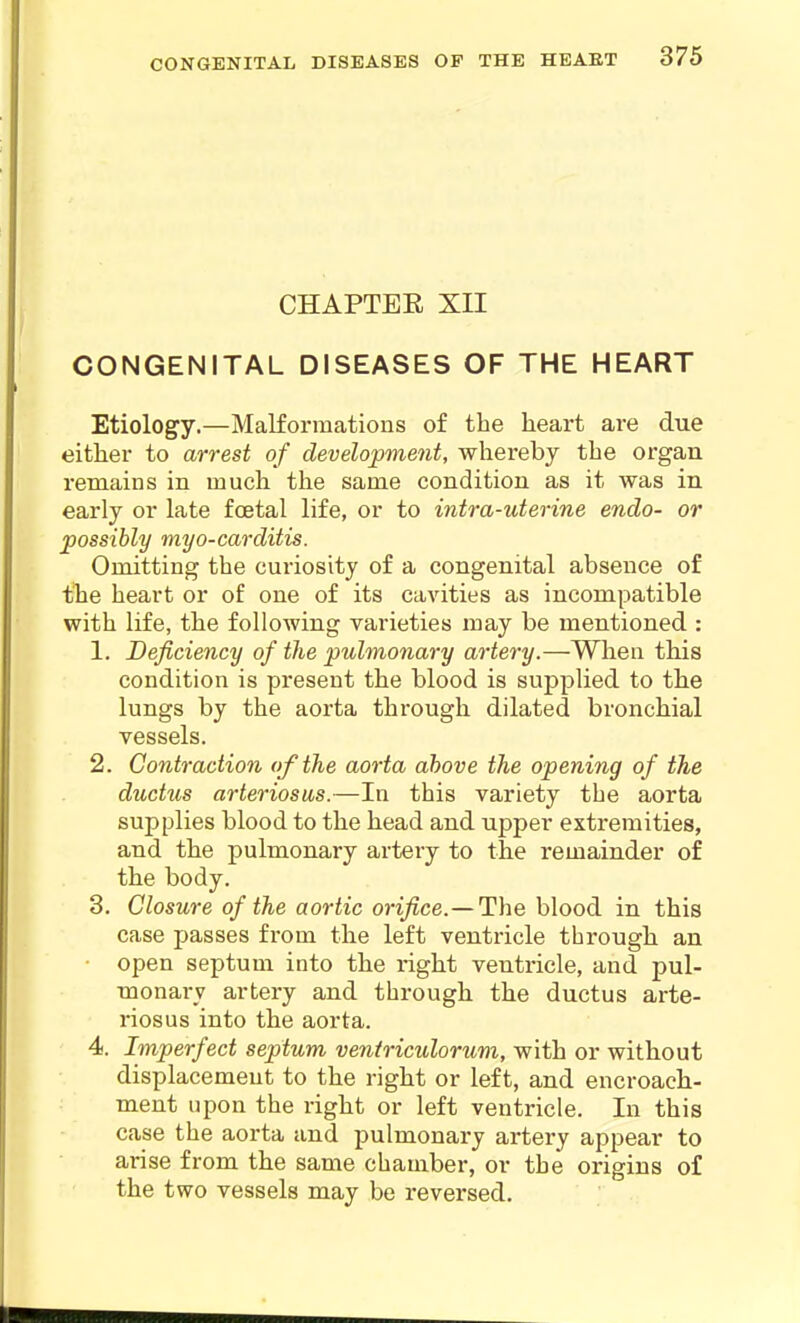 CHAPTEE XII CONGENITAL DISEASES OF THE HEART Etiology.—Malformations of the heart are due either to arrest of development, whereby the organ remains in much the same condition as it was in early or late foetal life, or to intra-uterine endo- or possibly myo-carditis. Omitting the curiosity of a congenital absence of the heart or of one of its cavities as incompatible with life, the following varieties may be mentioned : 1. Deficiency of the pulmonary artery.—When tMs condition is present the blood is supplied to the lungs by the aorta through dilated bronchial vessels. 2. Contraction of the aorta above the opening of the ductus arteriosus.—In this variety the aorta supplies blood to the head and upper extremities, and the pulmonary artery to tbe remainder of the body. 3. Closure of the aortic orifice.—'J^he blood in this case passes from the left ventricle through an open septum into the right ventricle, and pul- monary artery and through the ductus arte- riosus into the aorta. 4. Imperfect septum veniriculorum, with or without displacement to the right or left, and encroach- ment upon the right or left ventricle. In this case the aorta and pulmonary ai'tery appear to arise from the same chamber, or the origins of the two vessels may be reversed.