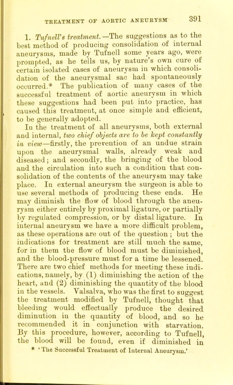 1. TufnelVs treatment. —The suggestions as to the best method of producing consolidation of internal aneurysms, made by Tufnell some years ago, were prompted, as he tells us, by nature's own cure of certain isolated cases of aneurysm in which consoli- dation of the aneurysmal sac had spontaneously occurred.* The publication of many cases of the successful treatment of aortic aneurysm in which these suggestions had been put into practice, has caused this treatment, at once simple and efficient, to be generally adopted. In the treatment of all aneurysms, both external and internal, two chief objects are to be kept constantly in view—firstly, the prevention of an undue strain upon the aneurysmal walls, already weak and diseased; and secondly, the bringing of the blood and the circulation into such a condition that con- solidation of the contents of the aneurysm may take place. In external aneurysm the surgeon is able to use several methods of producing these ends. He may diminish the flow of blood through the aneu- rysm either entirely by proximal ligature, or partially by regulated compression, or by distal ligature. In internal aneurysm we have a more difficult problem, as these operations are out of the question ; but the indications for treatment are still much the same, for in them the flow of blood must be diminished, and the blood-pressure must for a time be lessened. There are two chief methods for meeting these indi- cations, namely, by (1) diminishing the action of the heart, and (2) diminishing the quantity of the blood in the vessels. Valsalva, who was the first to suggest the treatment modified by Tufnell, thought that bleedmg would effectually produce the desired diminution in the quantity of blood, and so he recommended it in conjunction with starvation. By this procedure, however, according to Tufnell, the blood will be found, even if diminished in * ' The Successful Treatment of Internal Aneurysm.'