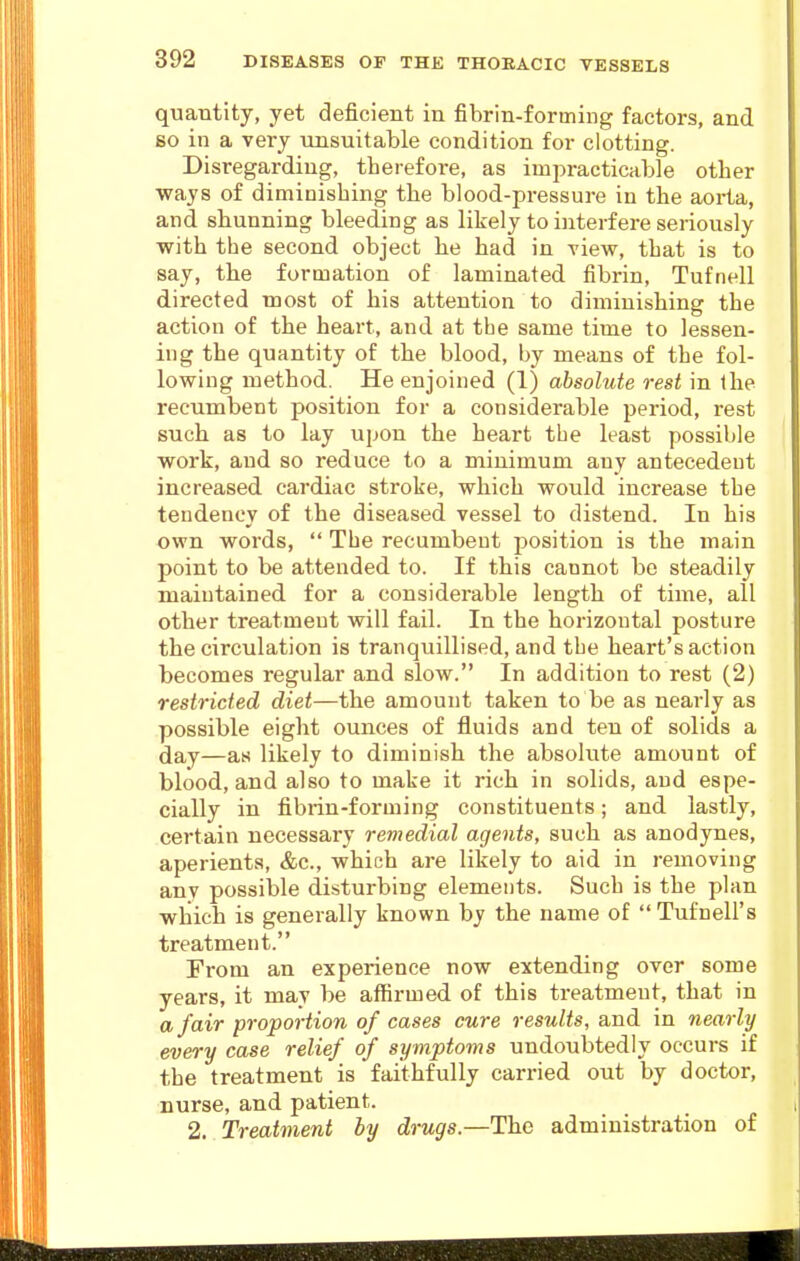 quantity, yet deficient in fibrin-forming factors, and BO in a very unsuitable condition for clotting. Disregarding, therefore, as impracticable other ways of diminishing the blood-pressure in the aorta, and shunning bleeding as likely to ijiterfere seriously with the second object he had in view, that is to say, the formation of laminated fibrin, Tufnell directed most of his attention to diminishing the action of the heart, and at the same time to lessen- ing the quantity of the blood, by means of the fol- lowing method. He enjoined (1) absolute rest in the recumbent position for a considerable period, rest such as to lay upon the heart the least possible work, and so reduce to a minimum any antecedeut increased cardiac stroke, which would increase the tendency of the diseased vessel to distend. In his own words,  The recumbeut position is the main point to be attended to. If this cannot be steadily maintained for a considerable length of time, all other treatmeut will fail. In the horizontal posture the circulation is tranquillised, and the heart's action becomes regular and slow. In addition to rest (2) restricted diet—the amount taken to be as nearly as possible eight ounces of fluids and ten of solids a day—as likely to diminish the absolute amount of blood, and also to make it rich in solids, and espe- cially in fibrin-forming constituents; and lastly, certain necessary reviedial agents, such as anodynes, aperients, &c., which are likely to aid in removing any possible disturbing elements. Such is the plan which is generally known by the name of Tufnell's treatment. From an experience now extending over some years, it may be affirmed of this treatmeut, that in a fair proportion of cases cure results, and in nearly every case relief of symptoms undoubtedly occurs if the treatment is faithfully carried out by doctor, nurse, and patient. 2. Treatment ly drugs.—The administration of