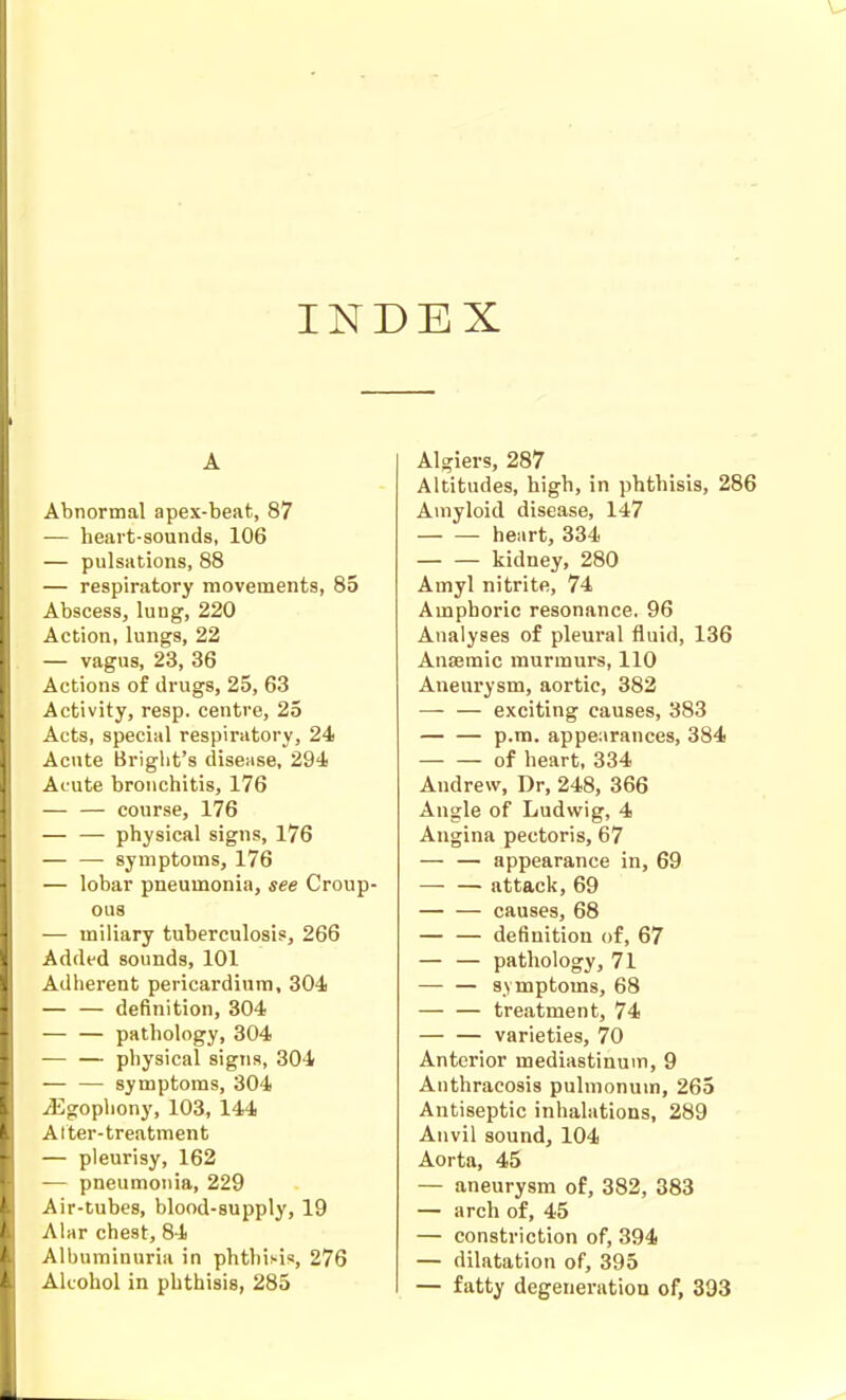 INDEX A Abnormal apex-beat, 87 — heart-sounds, 106 — pulsations, 88 — respiratory movements, 85 Abscess, lung, 220 Action, lungs, 22 — vagus, 23, 36 Actions of drugs, 25, 63 Activity, resp. centre, 25 Acts, special respiratory, 24 Acnte Briglit's diseiise, 294 Acute bronchitis, 176 — — course, 176 — — physical signs, 176 — — symptoms, 176 — lobar pneumonia, see Croup- ous — miliary tuberculosis, 266 Added sounds, 101 Adherent pericardium, 304 definition, 304 — — pathology, 304 — — physical signs, 304 — — symptoms, 304 ^gopliony, 103, 144 Alter-treatment — pleurisy, 162 — pneumonia, 229 Air-tubes, blood-supply, 19 Alar chest, 84 Albuminuria in phthisis, 276 Alcohol in phthisis, 285 Algiers, 287 Altitudes, high, in phthisis, 2! Amyloid disease, 147 heart, 334 kidney, 280 Amyl nitrite, 74 Amphoric resonance, 96 Analyses of pleural fluid, 136 Antemic murmurs, 110 Aneurysm, aortic, 382 — — exciting causes, 383 p.m. appearances, 384 of heart, 334 Andrew, Dr, 248, 366 Angle of Ludwig, 4 Angina pectoris, 67 — — appearance in, 69 — — attack, 69 causes, 68 definition of, 67 — — pathology, 71 — — symptoms, 68 — — treatment, 74 varieties, 70 Anterior mediastinum, 9 Anthracosis pulmonum, 265 Antiseptic inhalations, 289 Anvil sound, 104 Aorta, 45 — aneurysm of, 382, 383 — arch of, 45 — constriction of, 394 — dilatation of, 395 — fatty degenei-ation of, 393