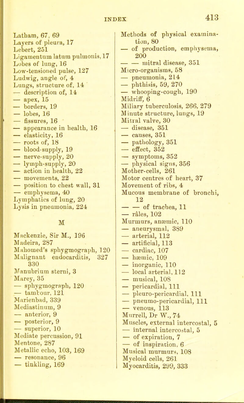 Latham, 67, 69 Layers of pleura, 17 Lebert, 251 Ligamentum latum pulmonis, 17 Lobes of lung, 16 Low-tensioned pulse, 127 Ludwig, angle of, 4 Lungs, structure of, 14 — description of, 14 — apex, 15 — borders, 19 — lobes, 16 — fissures, 16 — appearance in health, 16 — elasticity, 16 — roots of, 18 — blood-supply, 19 — nerve-supply, 20 — lymph-supply, 20 — action in health, 22 — movements, 22 — position to chest wall, 31 — emphysema, 40 Lymphatics of lung, 20 Lysis in pneumonia, 224 M Mackenzie, Sir M., 196 Madeira, 287 Mahomed's sphygmograph, 120 Malignant endocarditis, 327 330 Manubrium sterni, 3 Marey, 35 — sphygmograph, 120 — tambour, 121 Marienbad, 339 Mediastinum, 9 — anterior, 9 — posterior, 9 — superior, 10 Mediate percussion, 91 Mentone, 287 Metallic echo, 103, 169 — resonance, 96 — tinkling, 169 Methods of physical examina- tion, 80 — of production, emphysema, 200 mitral disease, 351 Micro-organisms, 58 — pneumonia, 214 — phthisis, 59, 270 — whooping-cough, 190 Midriff, 6 Miliary tuberculosis, 266, 279 Minute structure, lungs, 19 Mitral valve, 30 — disease, 351 — causes, 351 — pathology, 351 — effect, 352 — symptoms, 352 — physical signs, 356 Mother-cells, 261 Motor centres of heart, 37 Movement of ribs, 4 Mucous membrane of bronchi, 12 — — of trachea, 11 — rales, 102 Murmurs, ansemic, 110 — aneurysmal, 389 — arterial, 112 — artificial, 113 — cardiac, 107 — hsemic, 109 — inorganic, 110 — local arterial, 112 — musical, 108 — pericardial, 111 — pleuro-pericardial. 111 — pneumo-pericardial, 111 — venous, 113 Murrell, Dr W., 74 Muscles, external intercostal, 5 — internal intercostal, 5 — of expiration, 7 — of inspiration, 6 Musical murmurs, 108 Myeloid cells, 261 Myocarditis, 299, 333