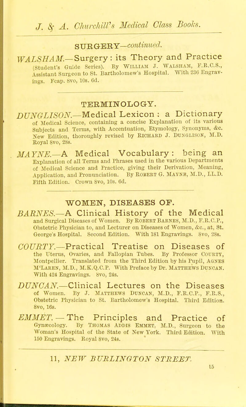 S'U'RGcEiRY—continued. WALSEAM.—Snvg&vy: its Theory and Practice (Student's Guide Series). By William J. Walsham, F.R.C.S., Assistant Surgeon to St. Bartliolomew's Hospital. With 230 Engrav- ings. Fcap. Svo, 10s. 6d. TERMITfOLOGY. DUNGLIS0N.—Me.A.\C3X Lexicon : a Dictionary of Medical Science, containing a concise Explanation of its various Subjects and Tei-ms, with Accentuation, Etymology, Synonyms, &c. Jfew Edition, thoroughly revised by RiCHAKD J. DUNGLISOK, M.D. Koyal Svo, 28s. MAYNE.—A Medical Vocabulary: being an Explanation of all TeiTus and Phrases used in the various Departments of iledical Science and Practice, giving their Derivation, Meaning, Application, and Pronunciation. By Robert G. Maynb, M.D., LL.D. Fifth Edition. Crown Svo, 10s. 6d. WOMEN, DISEASES OP. BARNES.—K Clinical History of the Medical and Surgical Diseases of Women. By Robert Barnes, M.D., F.R.C.P., Obstetric Physician to, and Lecturer on Diseases of Women, itc, at, St. George's Hospital. Second Edition. With 181 Engravings. Svo, 28s. COURTY.—Practical Treatise on Diseases of the Uterus, Ovaries, and Fallopian Tubes. By Professor Courty, Montpellier. Translated from the Third Edition by his Pupil, Agnes M'Laren, M.D., M.K.Q.C.P. With Preface by Dr. Matthews Dukcan. With 424 Engravings. Svo, 24s. DUNCAN.—Clinical Lectures on the Diseases of Women. By J. Matthkws Duncan, M.D., F.R.C.P., F.R.S., Obstetric Physician to St. Bartholomew's Hospital. Third Edition. Svo, 16s. EMMET. — The Principles and Practice of Gynrecology. By Thomas Addis Emmet. M.D., Surgeon to the Woman's Hospital of the State of New York. Third Edition. With 150 Engravings. Royal Svo, 24s. 11, NEW BURLINGTON STREET.