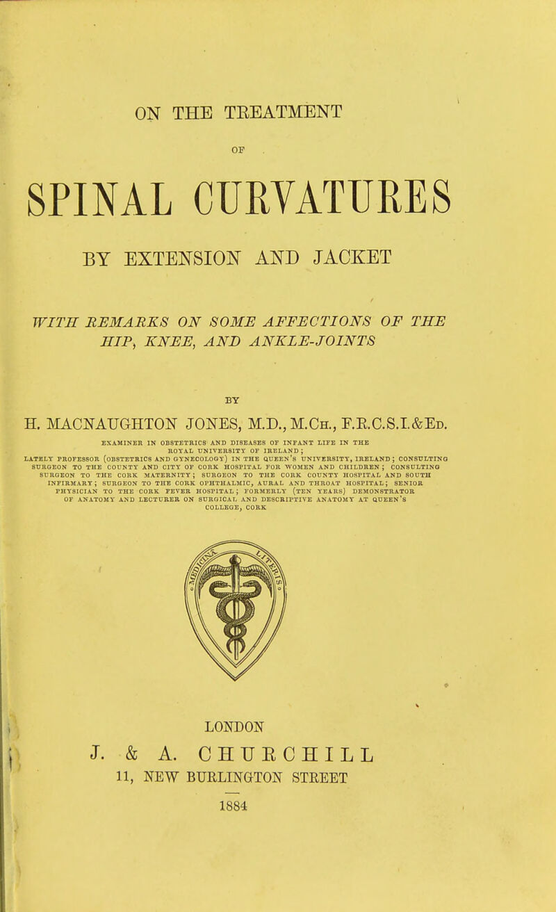 ON THE TEEATMENT SPINAL CURVATURES BY EXTENSION AND JACKET WITH REMARKS ON SOME AFFECTIONS OF THE HIP, KNEE, AND ANKLE-JOINTS BY H. MACNAUGHTON JONES, M.D., M.Ch., F.E.C.S.I.&Ed. EXAMINER IN OBSTETRICS AND DISEASES OF INFANT LIFE IN THE EOTAL UNIVERSITY OF IRELAND ; LATELT PROFESSOR (OBSTETRICS AND GYNECOLOGY) IN THE QDEEN's UNIVERSITY, IRELAND ; CONSULTING SURGEON TO THE COUNTY AND CITY OF CORK HOSPITAL FOR WOMEN AND CHILDREN ; CONSULTING SURGEON TO THE CORK MATERNITY; SURGEON TO THE CORK COUNTY HOSPITAL AND SOUTH infirmary; surgeon to the cork OPHTHALMIC, AURAL AND THROAT HOSPITAL; SENIOR PHYSICIAN TO THE CORK FEVER HOSPITAL ; FORMERLY (tEN YEARS) DEMONSTRATOR OF ANATOMY AND LECTUREB ON SURGICAL AND DESCRIPTIVE ANATOMY' AT ftUEEN'S COLLEGE, CORK LONDON J. & A. CHUECHILL 11, NEW BURLINGTON STREET 1884