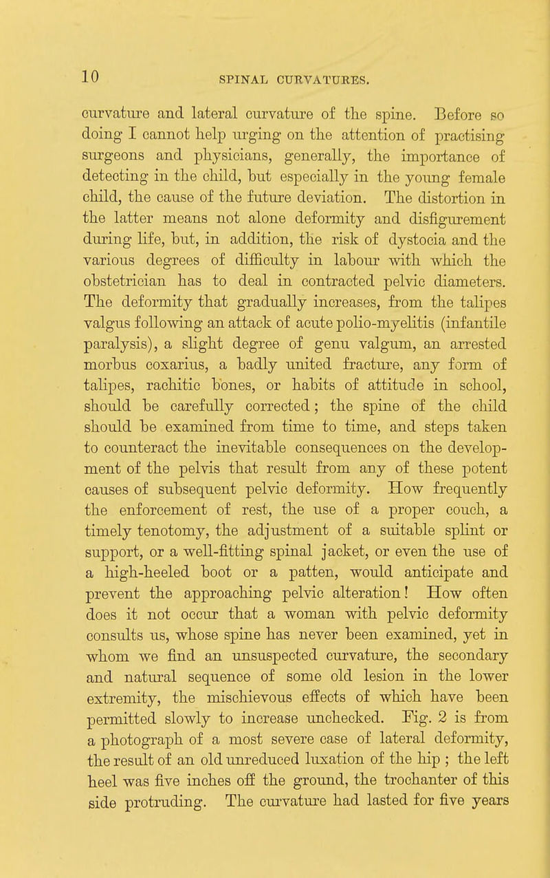 curvature and lateral curvature of the spine. Before so doing I cannot help urging on the attention of practising surgeons and physicians, generally, the importance of detecting in the child, but especially in the young female child, the cause of the future deviation. The distortion in the latter means not alone deformity and disfigurement during life, but, in addition, the risk of dystocia and the various degrees of difficulty in labour with which the obstetrician has to deal in contracted pelvic diameters. The deformity that gradually increases, from the talipes valgus following an attack of acute polio-myelitis (infantile paralysis), a slight degree of genu valgum, an arrested morbus coxarius, a badly united fracture, any form of talipes, rachitic bones, or habits of attitude in school, should be carefully corrected; the spine of the child should be examined from time to time, and steps taken to counteract the inevitable consequences on the develop- ment of the pelvis that result from any of these potent causes of subsequent pelvic deformity. How frequently the enforcement of rest, the use of a proper couch, a timely tenotomy, the adjustment of a suitable splint or support, or a well-fitting spinal jacket, or even the use of a high-heeled boot or a patten, would anticipate and prevent the approaching pelvic alteration! How often does it not occur that a woman with pelvic deformity consults us, whose spine has never been examined, yet in whom we find an unsuspected curvature, the secondary and natural sequence of some old lesion in the lower extremity, the mischievous effects of which have been permitted slowly to increase unchecked. Fig. 2 is from a photograph of a most severe case of lateral deformity, the resudt of an old unreduced luxation of the hip ; the left heel was five inches off the ground, the trochanter of this side protruding. The curvature had lasted for five years